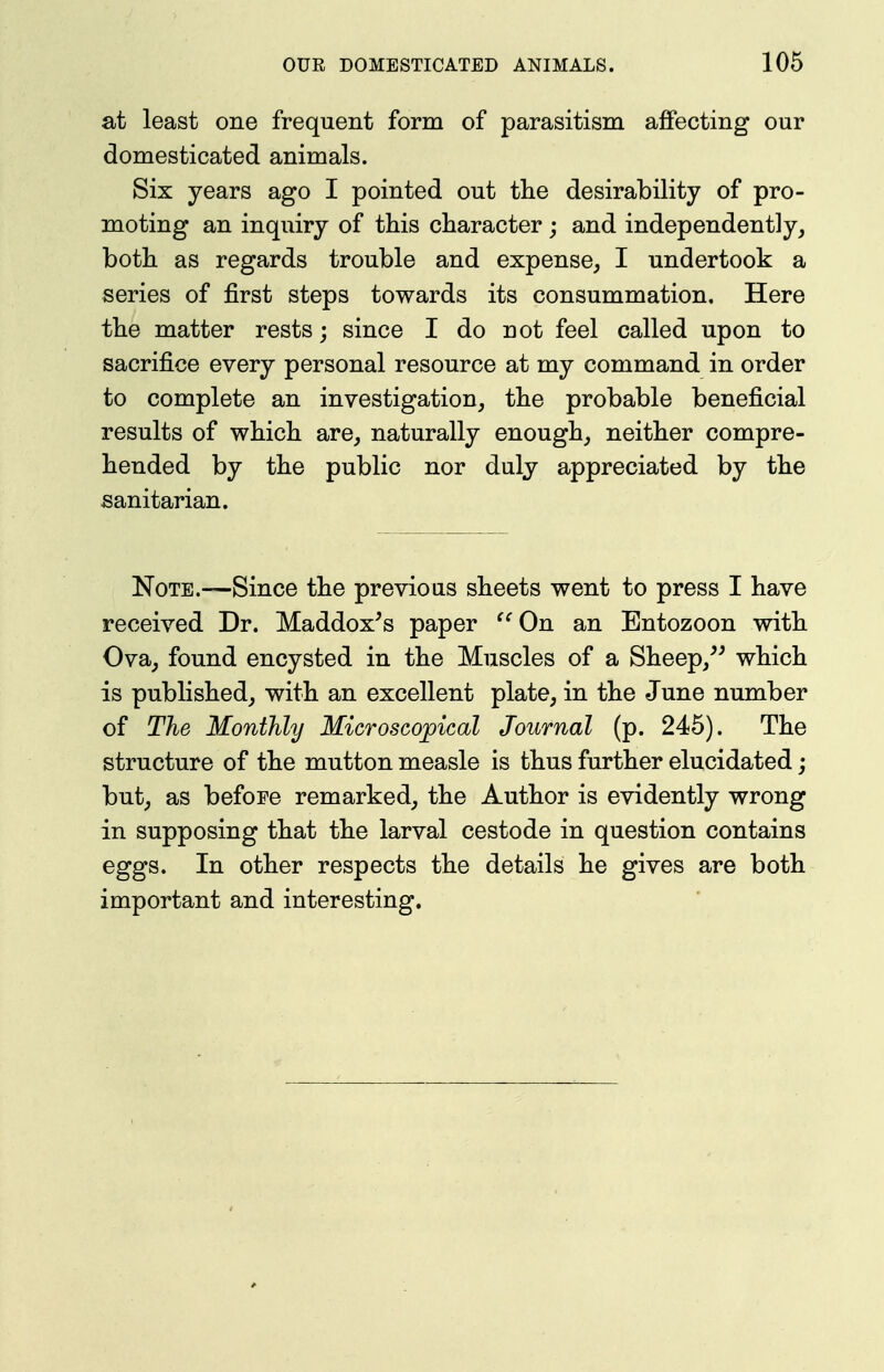 at least one frequent form of parasitism affecting our domesticated animals. Six years ago I pointed out the desirability of pro- moting an inquiry of this character; and independently, both as regards trouble and expense, I undertook a series of first steps towards its consummation. Here the matter rests; since I do not feel called upon to sacrifice every personal resource at my command in order to complete an investigation, the probable beneficial results of which are, naturally enough, neither compre- hended by the public nor duly appreciated by the sanitarian. Note.—Since the previous sheets went to press I have received Dr. Maddox's paper ^^On an Entozoon with Ova, found encysted in the Muscles of a Sheep,^' which is published, with an excellent plate, in the June number of The Monthly Microscopical Journal (p. 245). The structure of the mutton measle is thus further elucidated; but, as before remarked, the Author is evidently wrong in supposing that the larval cestode in question contains eggs. In other respects the details he gives are both important and interesting.