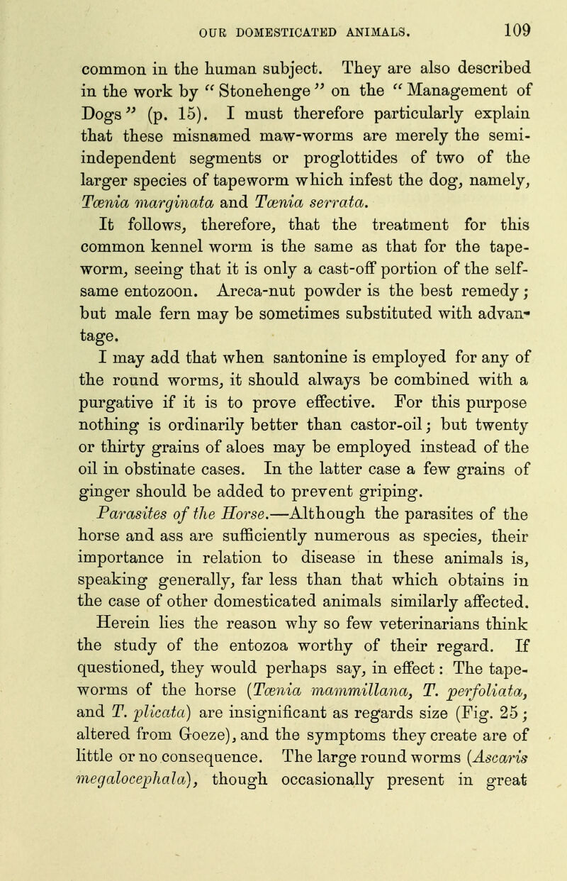 common in tlie human subject. They are also described in the work by  Stonehenge on the  Management of Dogs (p. 15). I must therefore particularly explain that these misnamed maw-worms are merely the semi- independent segments or proglottides of two of the larger species of tapeworm which infest the dog, namely, Taenia marginata and Tcenia serrata. It follows, therefore, that the treatment for this common kennel worm is the same as that for the tape- worm, seeing that it is only a cast-off portion of the self- same entozoon. Areca-nut powder is the best remedy; but male fern may be sometimes substituted with advan- tage. I may add that when santonine is employed for any of the round worms, it should always be combined with a purgative if it is to prove effective. For this purpose nothing is ordinarily better than castor-oil; but twenty or thirty grains of aloes may be employed instead of the oil in obstinate cases. In the latter case a few grains of ginger should be added to prevent griping. Parasites of the Horse.—Although the parasites of the horse and ass are sufficiently numerous as species, their importance in relation to disease in these animals is, speaking generally, far less than that which obtains in the case of other domesticated animals similarly affected. Herein lies the reason why so few veterinarians think the study of the entozoa worthy of their regard. If questioned, they would perhaps say, in effect: The tape- worms of the horse {Taenia mammillanaj T. perfoliataj and T. plicaJa) are insignificant as regards size (Fig. 25; altered from Goeze),and the symptoms they create are of little or no consequence. The large round worms {Ascaris megalocephala)j though occasionally present in great