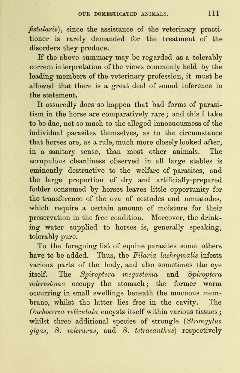 fistulajris), since the assistance of the veterinary practi- tioner is rarely demanded for the treatment of the disorders they produce. If the above summary may be regarded as a tolerably correct interpretation of the views commonly held by the leading members of the veterinary profession, it must be allowed that there is a great deal of sound inference in the statement. It assuredly does so happen that bad forms of parasi- tism in the horse are comparatively rare; and this I take to be due_, not so much to the alleged innocuousness of the individual parasites themselves, as to the circumstance that horses are, as a rule, much more closely looked after, in a sanitary sense, than most other animals. The scrupuloas cleanliness observed in all large stables is eminently destructive to the welfare of parasites, and the large proportion of dry and artificially-prepared fodder consumed by horses leaves little opportunity for the transference of the ova of cestodes and nematodes, which require a certain amount of moisture for their preservation in the free condition. Moreover, the drink- ing water supplied to horses is, generally speaking, tolerably pure. To the foregoing list of equine parasites some others have to be added. Thus, the Filaria lachrymalis infests various parts of the body, and also sometimes the eye itself. The Sjpiroptera megastoma and Sjpirojotera microstoma occupy the stomach; the former worm occurring in small swellings beneath the mucuous mem- brane, whilst the latter lies free in the cavity. The Onchocerca reticulata encysts itself within various tissues; whilst three additional species of strongle {8trongylus gigasj S, micrurusj and S. tetracantJms) respectively