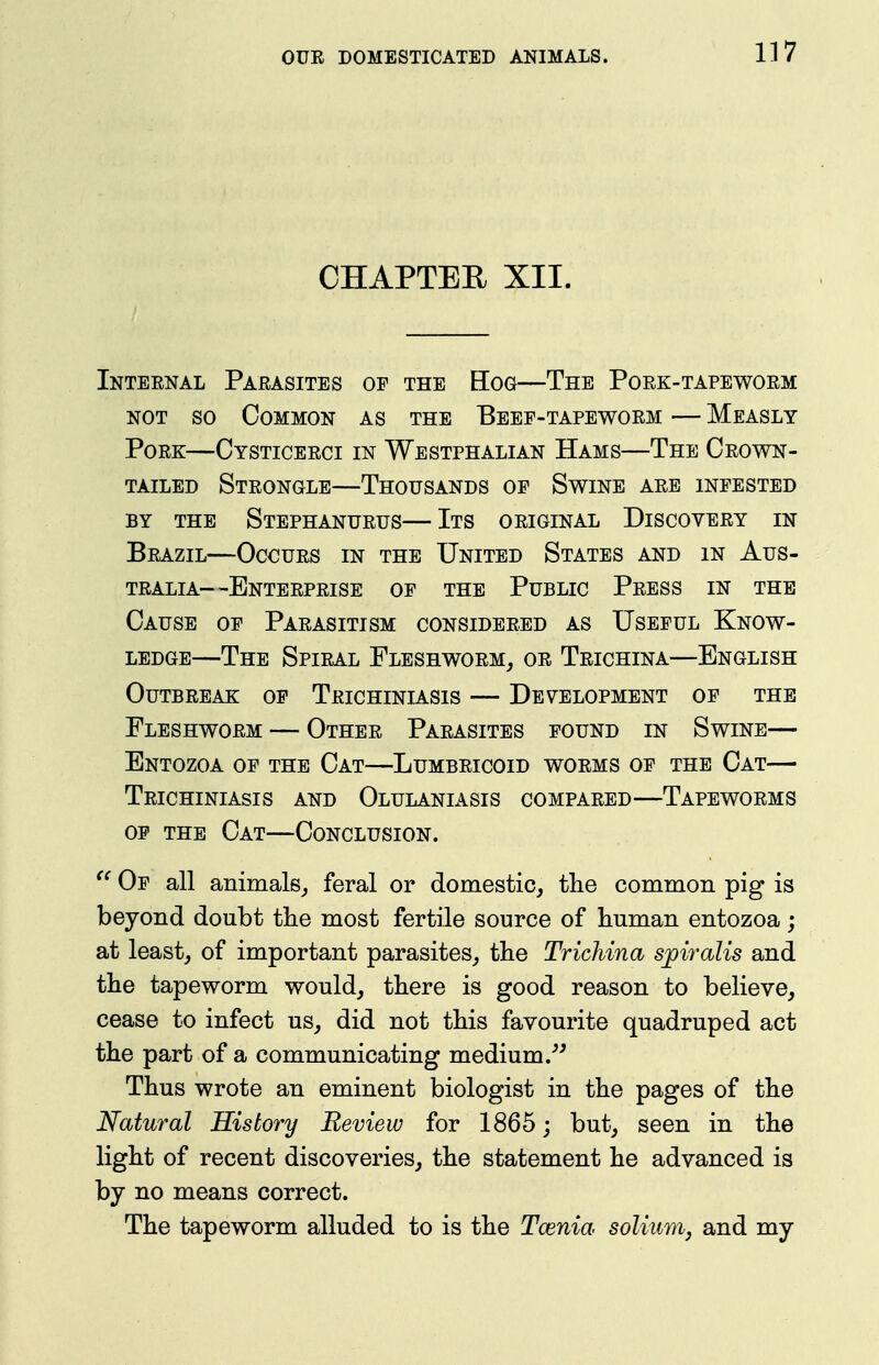 CHAPTER XII. Internal Parasites of the Eog—The Pork-tapeworm NOT so Common as the Beef-tapeworm — Measly Pork—Cysticerci in Wbstphalian Hams—The Crown- tailed Strongle—Thousands of Swine are infested BY THE StEPHANURUS ItS ORIGINAL DISCOVERY IN Brazil—Occurs in the United States and in Aus- tralia—Enterprise of the Public Press in the Cause of Parasitism considered as Useful Know- ledge—The Spiral Fleshworm^ or Trichina—English Outbreak of Trichiniasis — Development of the Fleshworm — Other Parasites found in Swine— Entozoa of the Cat—Lumbricoid worms of the Cat— Trichiniasis and Olulaniasis compared—Tapeworms OF THE Cat—Conclusion. Of all animals^ feral or domestic^ the common pig is beyond doubt the most fertile source of buman entozoa; at least, of important parasites, the Trichina spiralis and tbe tapeworm would, tbere is good reason to believe, cease to infect us, did not tbis favourite quadruped act tbe part of a communicating medium .^^ Tbus wrote an eminent biologist in tbe pages of tbe Natural History Review for 1865; but, seen in tbe ligbt of recent discoveries, tbe statement be advanced is by no means correct. Tbe tapeworm alluded to is tbe Tcenia solium, and my