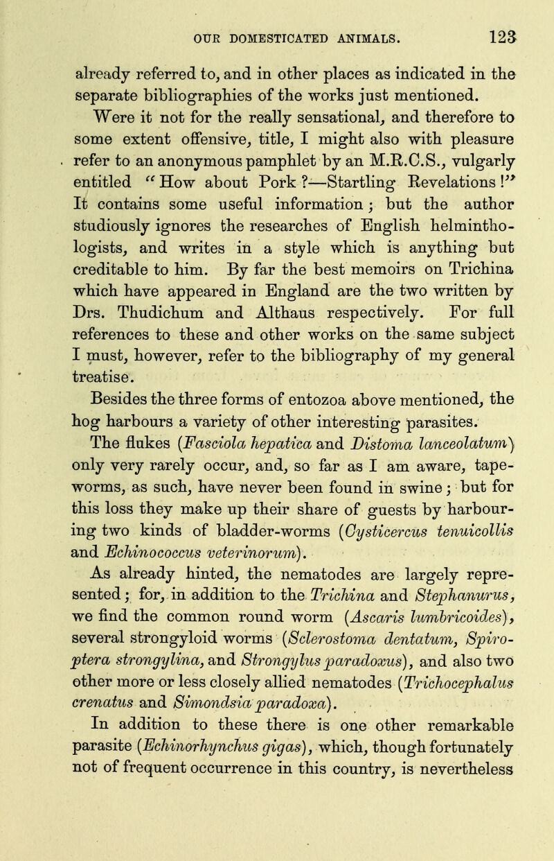 already referred to, and in other places as indicated in the separate bibliographies of the works just mentioned. Were it not for the really sensational^ and therefore to some extent offensive, title, I might also with pleasure refer to an anonymous pamphlet by an M.R.O.S., vulgarly entitled How about Pork ?-—Startling Kevelations V* It contains some useful information; but the author studiously ignores the researches of English helmintho- logists, and writes in a style which is anything but creditable to him. By far the best memoirs on Trichina which have appeared in England are the two written by Drs. Thudichum and Althaus respectively. For full references to these and other works on the same subject I must, however, refer to the bibliography of my general treatise. Besides the three forms of entozoa above mentioned, the hog harbours a variety of other interesting parasites. The flukes {Fasciola hepatica and Distoma lanceolatum). only very rarely occur, and, so far as I am aware, tape- worms, as such, have never been found in swine; but for this loss they make up their share of guests by harbour- ing two kinds of bladder-worms [GysUcercus tenuicolUs and EcMnococcus veterinorum). As already hinted, the nematodes are largely repre- sented; for, in addition to the Trichina and 8tej)hanurus, we find the common round worm {Ascaris lumhricoides), several strongyloid worms [Schrostoma dentatum, S;piro- jdtera strongylina, and Strongylus paradoxus), and also two other more or less closely allied iiQxn.2^todiQ^ [Trichocephalus crenatus and Simondsia paradoxa). In addition to these there is one other remarkable parasite {Echinorhynchus as), which, though fortunately not of frequent occurrence in this country, is nevertheless