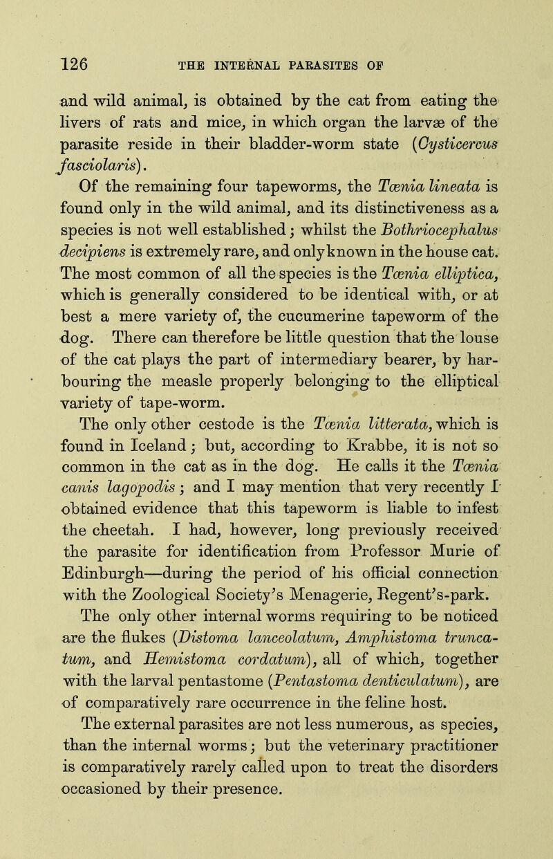 and wild animal, is obtained by tlie cat from eating tlie livers of rats and mice, in which organ the larvae of the parasite reside in their bladder-worm state {Gysticerms fasciolaris). Of the remaining four tapeworms, the Tcenia lineata is found only in the wild animal, and its distinctiveness as a species is not well established; whilst the Bothriocej)halus decijpiens is extremely rare, and onlyknown in the house cat. The most common of all the species is the Tcenia ellipticaj which is generally considered to be identical with, or at best a mere variety of, the cucumerine tapeworm of the dog. There can therefore be little question that the louse of the cat plays the part of intermediary bearer, by har- bouring the measle properly belonging to the elliptical variety of tape-worm. The only other cestode is the Tcenia litterata, which is found in Iceland; but, according to Krabbe, it is not so common in the cat as in the dog. He calls it the Tcenia canis lagopodis; and I may mention that very recently L obtained evidence that this tapeworm is liable to infest the cheetah. I had, however, long previously received the parasite for identification from Professor Murie of Edinburgh—during the period of his official connection with the Zoological Society^s Menagerie, Kegent's-park. The only other internal worms requiring to be noticed are the flukes {Distoma lanceolatum, Amphistoma trunca- tuwij and Hemistoma cor datum), all of which, together with the larval pentastome {Pentastoma denticulatum), are of comparatively rare occurrence in the feline host. The external parasites are not less numerous, as species, than the internal worms; but the veterinary practitioner is comparatively rarely called upon to treat the disorders occasioned by their presence.