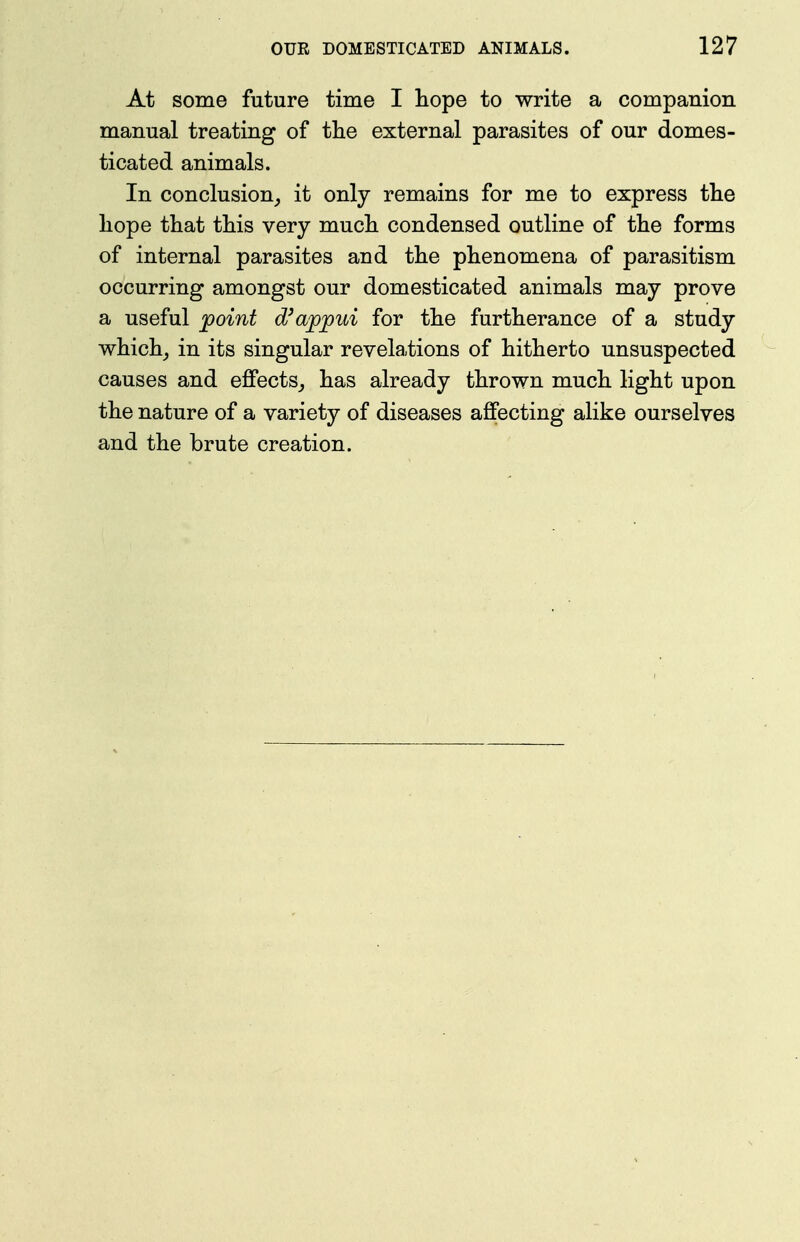 At some future time I hope to write a companion manual treating of tlie external parasites of our domes- ticated animals. In conclusion_, it only remains for me to express tlie hope that this very much condensed outline of the forms of internal parasites and the phenomena of parasitism occurring amongst our domesticated animals may prove a useful point d'ajopui for the furtherance of a study which, in its singular revelations of hitherto unsuspected causes and effects,, has already thrown much light upon the nature of a variety of diseases affecting alike ourselves and the brute creation.