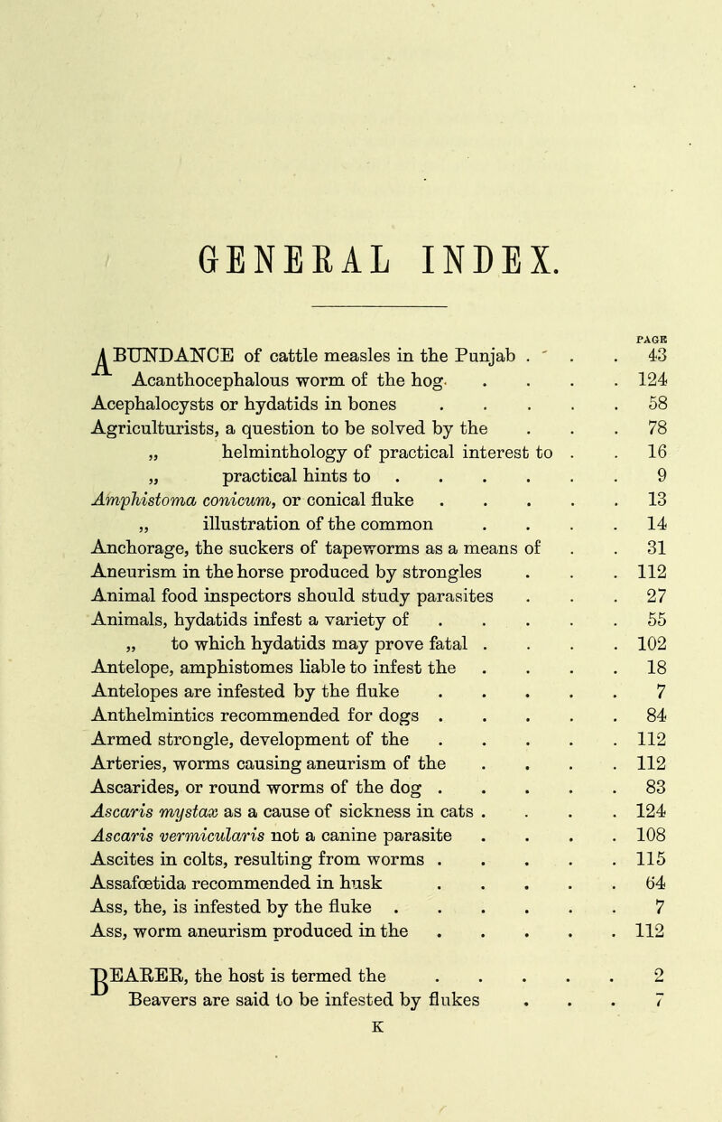 GENEEAL INDEX. j^BUNDANCE of cattle measles in the Punjab . ' . Acanthocephalous worm of the hog PAGE . 43 . 124 Acephalocysts or hydatids in bones .... . 58 Agriculturists, a question to be solved by the . 78 „ helminthology of practical interest to . . 16 „ practical hints to 9 AmpMstoma conicum, or conical fluke .... . 13 „ illustration of the common . 14 Anchorage, the suckers of tapeworms as a means of . 31 Aneurism in the horse produced by strongles . 112 Animal food inspectors should study parasites . 27 XJ-llllllcliEs, UVU.diuiU.ib lUit/OU at VdilltJUy Ui . . . DO „ to which hydatids may prove fatal . . 102 Antelope, amphistomes liable to infest the . 18 Antelopes are infested by the fluke .... 7 Anthelmintics recommended for dogs .... . 84 Armed strongle, development of the .... . 112 Arteries, worms causing aneurism of the . 112 Ascarides, or round worms of the dog .... . 83 Ascaris mystax as a cause of sickness in cats . . 124 Ascaris vermicularis not a canine parasite . 108 Ascites in colts, resulting from worms . . . . . 115 Assafoetida recommended in husk .... . 64 Ass, the, is infested by the fluke 7 Ass, worm aneurism produced in the .... . 112 JgEARER, the host is termed the .... Beavers are said to be infested by flukes K 2 7