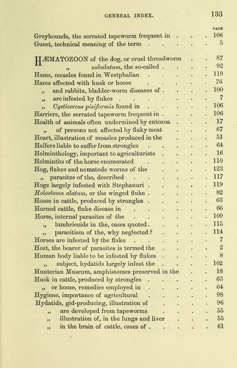 PAGE Greyhounds, the serrated tapeworm frequent in . . . 106 Guest, technical meaning of the term 5 JJ^MATOZOON of the dog, or cruel threadworm . . 87 „ subulatum, the so-called .... 92 Hams, measles found in Westphalian 119 Hares affected with husk or hoose 76 „ and rabbits, bladder-worm diseases of . . . • 100 „ are infested by flukes • 7 „ Cysticercus pisiformis found in .... • 106 Harriers, the serrated tapeworm frequent in . . . . 106 Health of animals often undermined by entozoa ... 17 „ of persons not affected by fluky meat ... 67 Heart, illustration of measles produced in the . . . 51 Heifers liable to suffer from strongles 64 Helminthology, important to agriculturists . . . .16 Helminths of the horse enumerated 110 Hog, flukes and nematode worms of the .... 123 „ parasites of the, described 117 Hogs largely infested with Stephanuri 119 Holostoma alatum, or the winged fluke ..... 82 Hoose in cattle, produced by strongles 63 Horned cattle, fluke disease in 66 Horse, internal parasites of the 109 „ lumbricoids in the, cases quoted 115 „ parasitism of the, why neglected ? . . . .114 Horses are infested by the fluke ...... 7 Host, the bearer of parasites is termed the .... 2 Human body liable to be infested by flukes .... 8 „ subject, hydatids largely infest the . . . .102 Hunterian Museum, amphistomes preserved in the . . 18 Husk in cattle, produced by strongles . . . . .63 „ or hoose, remedies employed in . . . . .64 Hygiene, importance of agricultural ..... 98 Hydatids, gid-producing, illustration of .... 96 „ are developed from tapeworms .... 55 „ illustration of, in the lungs and liver ... 55 „ in the brain of cattle, cases of . . . . . 61