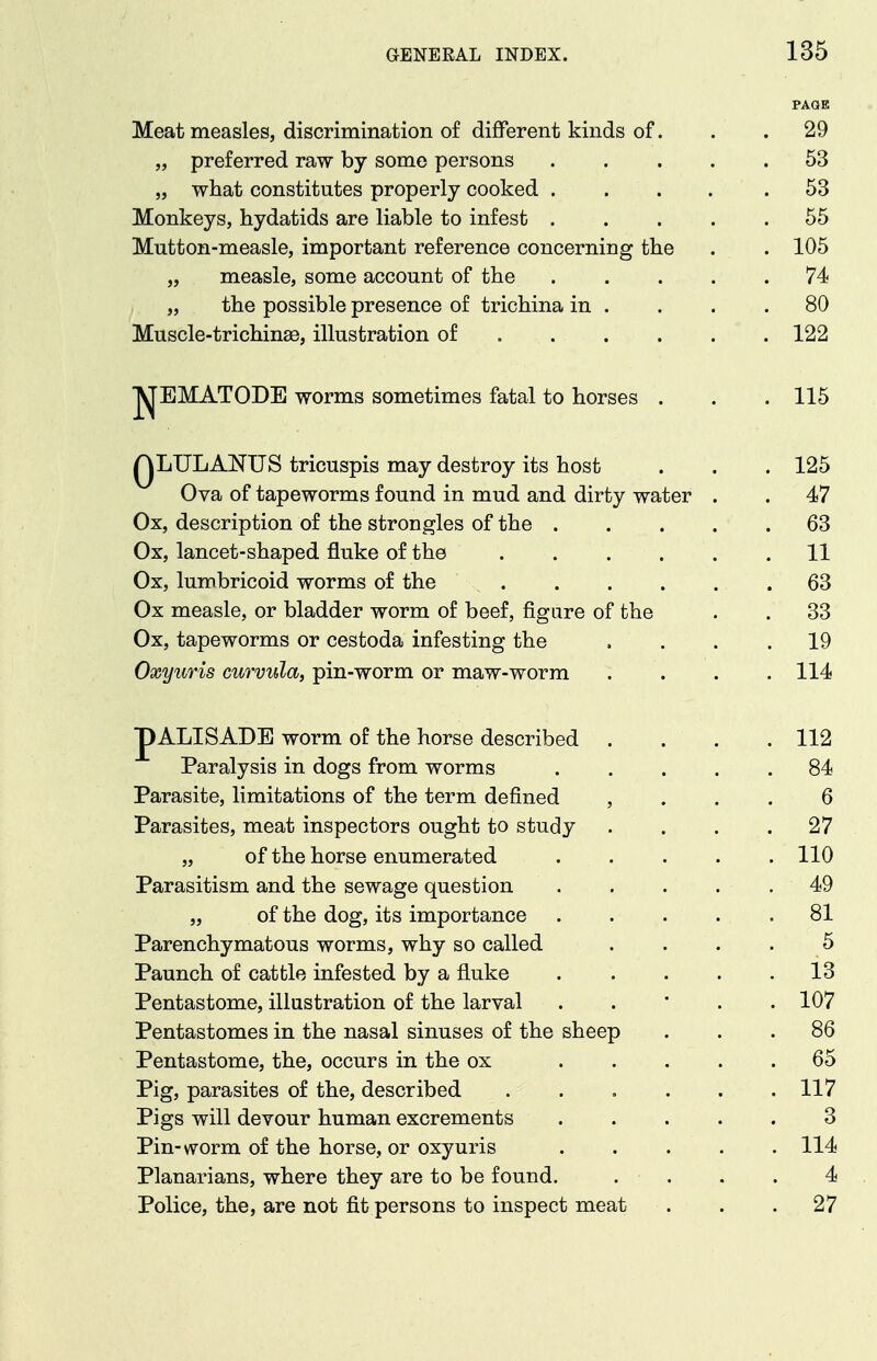 PAGE Meat measles, discrimination of different kinds of. . . 29 „ preferred raw by some persons 53 „ what constitutes properly cooked 53 Monkeys, hydatids are liable to infest 55 Mutton-measle, important reference concerning the . . 105 „ measle, some account of the ..... 74 „ the possible presence of trichina in . . . .80 Muscle-trichinae, illustration of 122 Jyj'EMATODE worms sometimes fatal to horses . . . 115 QLULANUS tricuspis may destroy its host . . . 125 Ova of tapeworms found in mud and dirty water . . 47 Ox, description of the strongles of the 63 Ox, lancet-shaped fluke of the 11 Ox, lumbricoid worms of the .63 Ox measle, or bladder worm of beef, figure of the . . 33 Ox, tapeworms or cestoda infesting the .... 19 Oxyuris curvula, pin-worm or maw-worm .... 114 pALISADE worm of the horse described .... 112 Paralysis in dogs from worms ..... 84 Parasite, limitations of the term defined , . . . 6 Parasites, meat inspectors ought to study .... 27 „ of the horse enumerated 110 Parasitism and the sewage question . . . . . 49 „ of the dog, its importance 81 Parenchymatous worms, why so called . . . • ,^ Paunch of cattle infested by a fluke ..... 13 Pentastome, illustration of the larval . . • . . 107 Pentastomes in the nasal sinuses of the sheep ... 86 Pentastome, the, occurs in the ox ..... 65 Pig, parasites of the, described . . . . . .117 Pigs will devour human excrements 3 Pin-worm of the horse, or oxyuris 114 Planarians, where they are to be found. . . . . 4 Police, the, are not fit persons to inspect meat . . .27