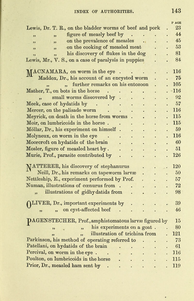 V AGE Lewis, Dr. T. E., on the bladder worms of beef and pork . 23 „ „ figure of measly beef by . . . .44 „ „ on the prevalence of measles ... 45 „ „ on the cooking of measled meat . . 53 „ „ his discovery of flukes in the dog . . 81 Lewis, Mr., Y. S., on a case of paralysis in puppies . . 84 Jj^ACNAMAEA, on worm inthe eye 116 Maddox, Dr., his account of an encysted worm . . 75 „ „ further remarks on his entozoon . . 105 Mather, T., on bots in the horse 116 „ small worms discovered by . . . . .92 Meek, case of hydatids by 67 Mercer, on the palisade worm 116 Meyrick, on death in the horse from worms . . . .115 Moir, on lumbricoids in the horse 115 Mollar, Dr., his experiment on himself 59 Molyneux, on worm in the eye ...... 116 Moorcroft on hydatids of the brain 60 Mosler, figure of measled heart by 51 Murie, Prof., parasite contributed by 126 j^ATTEREE, his discovery of stephanurus . . .120 Neill, Dr., his remarks on tapeworm larva3 ... 50 Nettleship, E., experiment performed by Prof. , . . 57 ISTuman, illustrations of coenurus from . . ... 72 „ illustrations of gidhydatids from .... 98 QLIYEE, Dr., important experiments by . . . . 39 „ „ on cyst-affected beef 46 p AGEKSTECHEE, Prof., amphistomatous larvae figured by 15 „ ^ „ his experiments on a goat . . 80 „ „ illustration of trichina from . 121 Parkinson, his method of operating referred to . . .73 Patellani, on hydatids of the brain 61 Percival, on worm in the eye ] 16 Poulton, on lumbricoids in the horse 115 Prior, Dr., measled ham sent by . . . , . .119