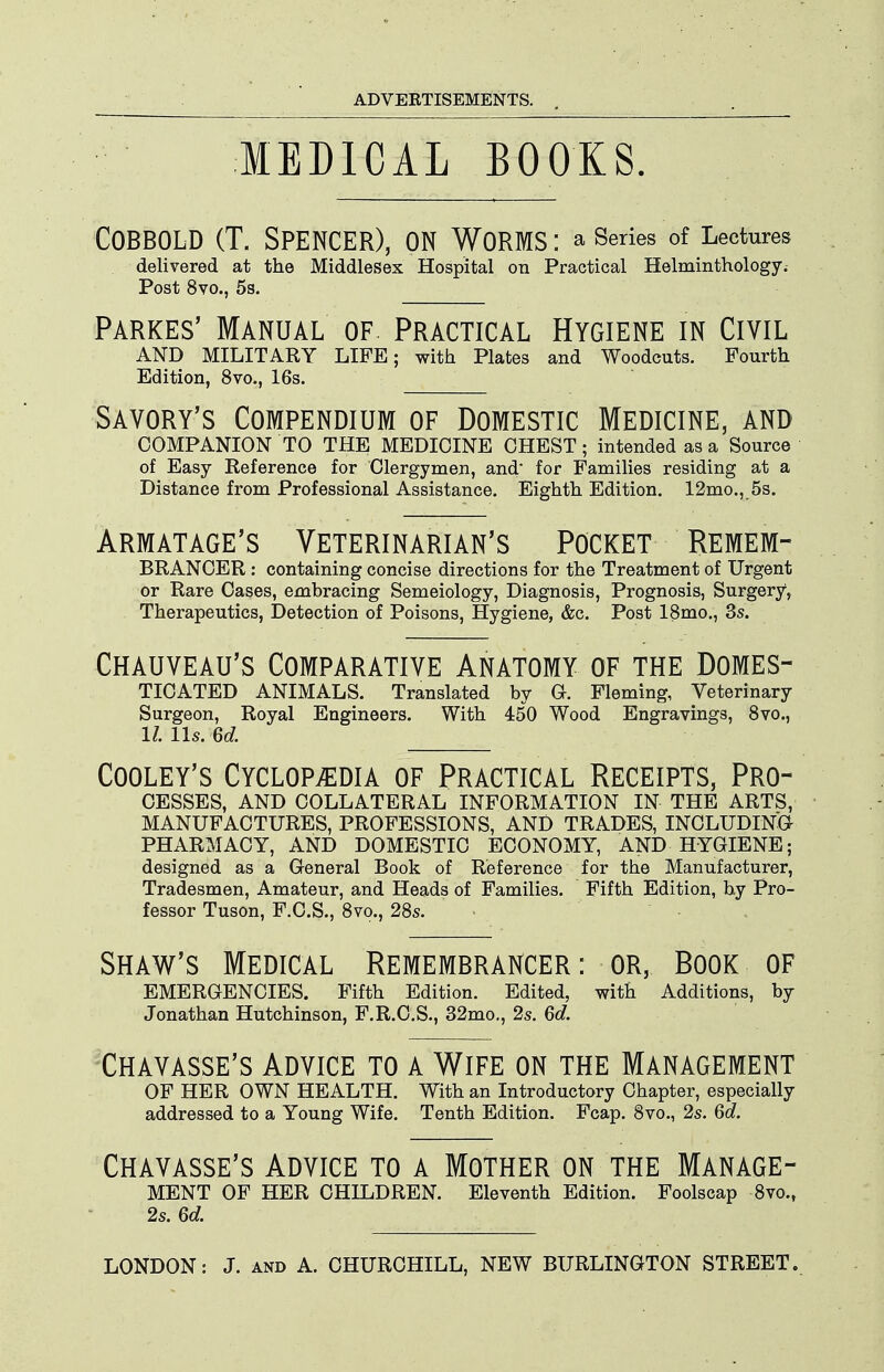 MEDICAL BOOKS. COBBOLD (T. Spencer), on Worms : a series of Lectures delivered at the Middlesex Hospital on Practical Helminthology. Post 8vo., 5s. Parkes' Manual of. Practical Hygiene in Civil AND MILITARY LIFE; with Plates and Woodcuts. Fourth Edition, 8vo., 16s. Savory's Compendium of Domestic Medicine, and COMPANION TO THE MEDICINE CHEST; intended as a Source of Easy Reference for Clergymen, and for Families residing at a Distance from Professional Assistance. Eighth Edition. 12mo., 5s. Armatage's Veterinarian's Pocket Remem- BRANCER: containing concise directions for the Treatment of Urgent or Rare Cases, embracing Semeiology, Diagnosis, Prognosis, Surgery, Therapeutics, Detection of Poisons, Hygiene, &c. Post 18mo., 3s. Chauveau's Comparative Anatomy of the Domes- ticated ANIMALS. Translated by G. Fleming, Veterinary Surgeon, Royal Engineers. With 450 Wood Engravings, Svc, 1/. lis. 6d. CooLEY's Cyclopaedia of Practical Receipts, Pro- cesses, AND COLLATERAL INFORMATION IN THE ARTS, MANUFACTURES, PROFESSIONS, AND TRADES, INCLUDING PHARMACY, AND DOMESTIC ECONOMY, AND HYGIENE; designed as a General Book of Reference for the Manufacturer, Tradesmen, Amateur, and Heads of Families. Fifth Edition, by Pro- fessor Tuson, F.C.S., 8vo., 28s. Shaw's Medical Remembrancer : or, Book of EMERGENCIES. Fifth Edition. Edited, with Additions, by Jonathan Hutchinson, F.R.C.S., 32mo., 2s. 6d. 'Chavasse's Advice to a Wife on the Management OF HER OWN HEALTH. With an Introductory Chapter, especially addressed to a Young Wife. Tenth Edition. Fcap. 8vo., 2s. 6d. Chavasse's Advice to a Mother on the Manage- ment OF HER CHILDREN. Eleventh Edition. Foolscap 8vo., 2s. ed.