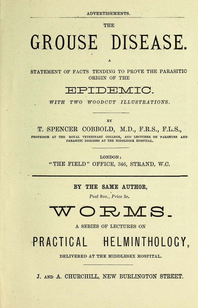 THE GROUSE DISEASE. A STATEMENT OF FACTS TENDING TO PROVE THE PARASITIC ORIGIN OF THE WITH TWO WOODCUT ILLUSTRATIONS. BY T. SPENCER COBBOLD, M.D., F.R.S., F.L.S., FKOFESSOR AT THE KOTAL VETERINARY COLLEGE, AND LECTURER ON PARASITES AND PARASITIC DISEASES AT THE MIDDLESEX HOSPITAL. LONDON: THE FIELD OFFICE, 346, STRAND, W.O. BY THE SAME AUTHOR, Post 8vo., Price 5s. A SERIES OF LECTURES ON PRACTICAL HELMINTHOLOCY, DELIVERED AT THE MIDDLESEX HOSPITAL.