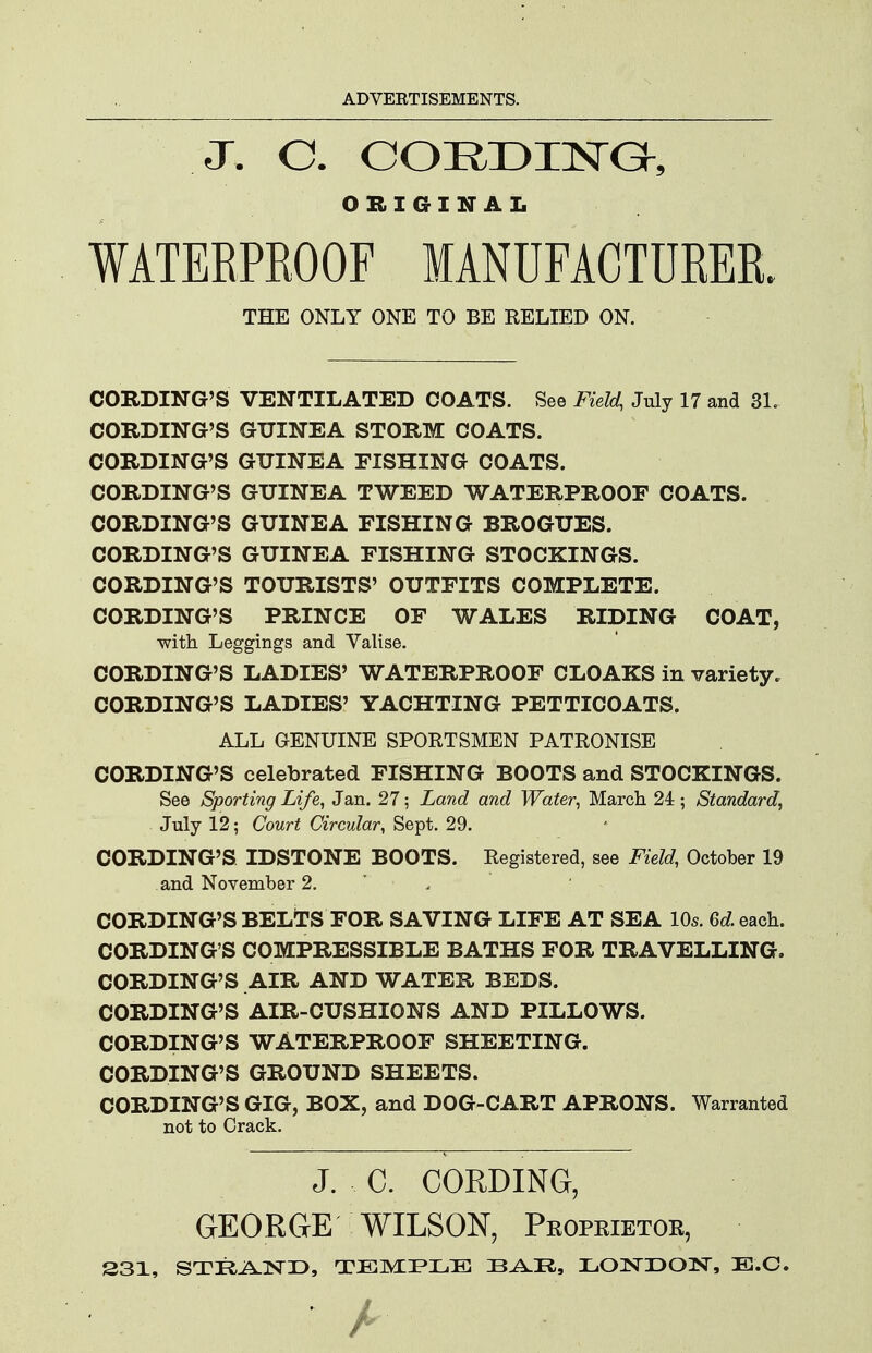 J. C. CORDIlSrG^, ORIGINAL WATEEPKOOF MANUFACTURER. THE ONLY ONE TO BE RELIED ON. CORDING'S VENTILATED COATS. See Field, July 17 and 3L CORDING'S GUINEA STORM COATS. CORDING'S GUINEA FISHING COATS. CORDING'S GUINEA TWEED WATERPROOF COATS. CORDING'S GUINEA FISHING BROGUES. CORDING'S GUINEA FISHING STOCKINGS. CORDING'S TOURISTS' OUTFITS COMPLETE. CORDING'S PRINCE OF WALES RIDING COAT, •with Leggings and Valise. CORDING'S LADIES' WATERPROOF CLOAKS in variety. CORDING'S LADIES' YACHTING PETTICOATS. ALL GENUINE SPORTSMEN PATRONISE CORDING'S celebrated FISHING BOOTS and STOCKINGS. See Sporting Life, Jan. 27; Land and Water, March 24; Standard, July 12; Court Circular, Sept. 29. CORDING'S IDSTONE BOOTS. Registered, see Field, October 19 and November 2. ' . CORDING'S BELTS FOR SAVING LIFE AT SEA 10s. Qd each. CORDING'S COMPRESSIBLE BATHS FOR TRAVELLING. CORDING'S AIR AND WATER BEDS. CORDING'S AIR-CUSHIONS AND PILLOWS. CORDING'S WATERPROOF SHEETING. CORDING'S GROUND SHEETS. CORDING'S GIG, BOX, and DOG-CART APRONS. Warranted not to Crack. J. C. CORDING, GEORGE WILSON, Peopeietok, S31, STRA-ISTD, TEMPLE LONDON, E.O.