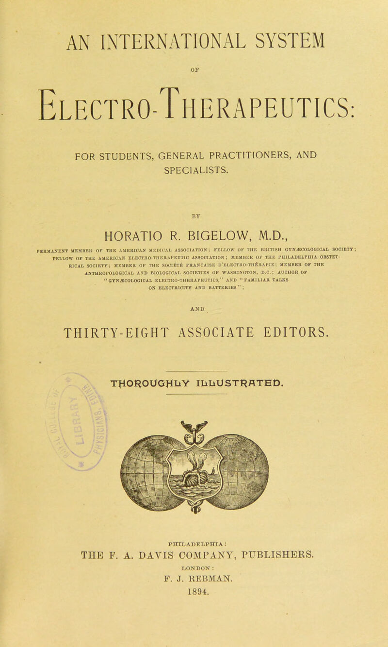 AN INTERNATIONAL SYSTEM OF Electro-Therapeutics: PERMANENT MEMBER OF THE AMERICAN MEDICAL ASSOCIATION; FELLOW OF THE BRITISH GYNAECOLOGICAL SOCIETY TELLOW OF THE AMERICAN ELECTRO-THERAPEUTIC ASSOCIATION; MEMBER OF THE PHILADELPHIA OBSTET- RICAL SOCIETY; MEMBER OF THE SOClfcTE FRANCAISE D’ELECTRO-TH£rA PIE; MEMBER OF THE ANTHROPOLOGICAL AND BIOLOGICAL SOCIETIES OF WASHINGTON, D.C. ; AUTHOR OF “ GYNAECOLOGICAL ELECTRO-THERAPEUTICS, AND “FAMILIAR TALKS ON ELECTRICITY AND BATTERIES; FOR STUDENTS, GENERAL PRACTITIONERS, AND SPECIALISTS. BY HORATIO R. BIGELOW, M.D., AND THIRTY-EIGHT ASSOCIATE EDITORS. THOROUGHLY ILLUSTRATED. PHILADELPHIA : THE F. A. DAVIS COMPANY, PUBLISHERS. LONDON I F. J. REBMAN. 1894.