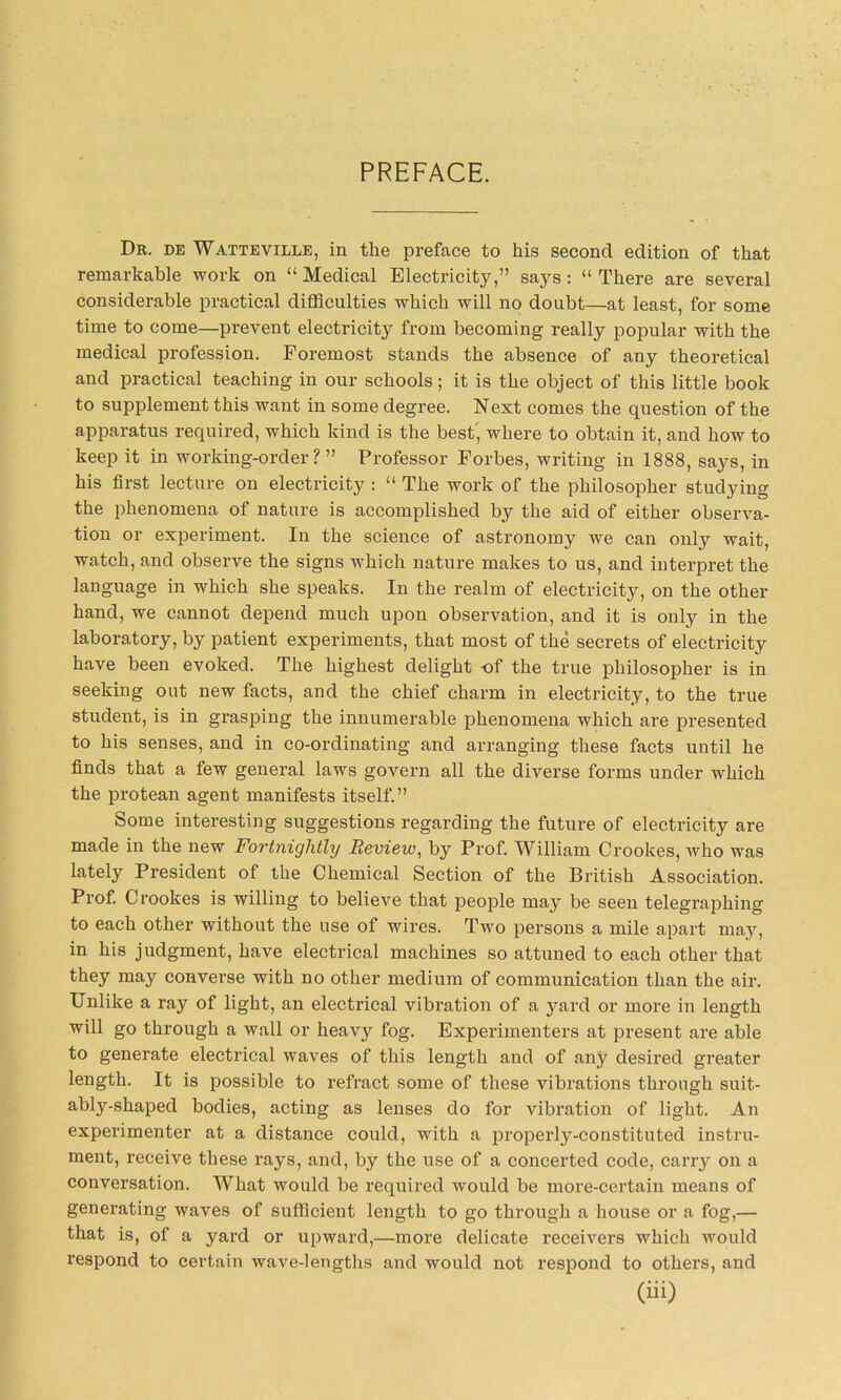 PREFACE. Dr. de Watteville, in the preface to his second edition of that remarkable work on “ Medical Electricity,” says: “ There are several considerable practical difficulties which will no doubt—at least, for some time to come—prevent electricity from becoming really popular with the medical profession. Foremost stands the absence of any theoretical and practical teaching in our schools; it is the object of this little book to supplement this want in some degree. Next comes the question of the apparatus required, which kind is the best, where to obtain it, and how to keep it in working-order? ” Professor Forbes, writing in 1888, says, in his first lecture on electricity : “ The work of the philosopher studying the phenomena of nature is accomplished by the aid of either observa- tion or experiment. In the science of astronomy we can only wait, watch, and observe the signs which nature makes to us, and interpret the language in which she speaks. In the realm of electricity, on the other hand, we cannot depend much upon observation, and it is only in the laboratory, by patient experiments, that most of the secrets of electricity have been evoked. The highest delight -of the true philosopher is in seeking out new facts, and the chief charm in electricity, to the true student, is in grasping the innumerable phenomena which are presented to his senses, and in co-ordinating and arranging these facts until he finds that a few general laws govern all the diverse forms under which the protean agent manifests itself.” Some interesting suggestions regarding the future of electricity are made in the new Fortnightly Review, by Prof. William Crookes, who was lately President of the Chemical Section of the British Association. Prof. Crookes is willing to believe that people may be seen telegraphing to each other without the use of wires. Two persons a mile apart may, in his judgment, have electrical machines so attuned to each other that they may converse with no other medium of communication than the air. Unlike a ray of light, an electrical vibration of a yard or more in length will go through a wall or heavy fog. Experimenters at present are able to generate electrical waves of this length and of any desired greater length. It is possible to refract some of these vibrations through suit- ably-shaped bodies, acting as lenses do for vibration of light. An experimenter at a distance could, with a properly-constituted instru- ment, receive these rays, and, by the use of a concerted code, carry on a conversation. What would be required would be more-certain means of generating waves of sufficient length to go through a house or a fog,— that is, of a yard or upward,—more delicate receivers which would respond to certain wave-lengths and would not respond to others, and