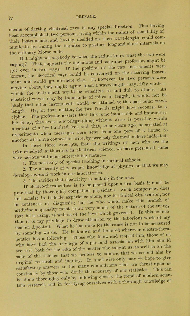 means of darting electrical rays in any special direction This having been accomplished, two persons, living within the radius ofsensibility their instruments, and having decided on their wave-length,; could^com- municate by timing the impulse to produce long and short intervals o the ordinary Morse code. But might not anybody between the radius know what the two were savin» That, suggests the ingenious and sanguine professor, mig i )e got over in two ways. If the position of the two instruments were known the electrical rays could be converged on the receiving instru- ment and would go nowhere else. If, however, the two 1™we. moving about, they might agree upon a wave-length-say, fifty yauls which the instrument would be sensitive to and dull to others, electrical waves may be thousands of miles in length, it would not Ukely that other instruments would be attuned to this particular wave- length. Or, for that matter, the two friends might have recourse to a cipher. The professor asserts that this is no impossible and impractica- ble fancy, that even now telegraphing without wires is possible within a radius of a few hundred feet, and that, some years ago, he assisted at experiments when messages were sent from one part of house to another without a connection wire, by precisely the method here indicated In these three excerpts, from the writings of men who are the acknowledged authorities in electrical science, we have presented some very serious and most entertaining facts: 1. The necessity of special teaching in medical schools 2. The necessity of a proper knowledge of physics, so that we ma) develop original work in our laboratories. 3 The strides that electricity is making m the arts. _ _ If electro-therapeutics is to be placed upon a firm basis it must be practiced by thoroughly competent physicians. Such competency does not consist in bedside experience alone, nor in clinical °^crvat1”’’ in acuteness of diagnosis; but he who would make this branch of medicine a specialty must know very much of the that he is using, as well as of the laws winch govern it. In this connec tion it is my privilege to draw attention to the laborious woik of my master, Aposteli. What he has done for the cause is not to bo measured by sounding words. He is known and honored wherever electio-theia- neutics has a following. Those who know and respect him, those of us who have had the privilege of a personal association with see to it, both lor the sake of the master who taught us, as well as fo sake of the science that we profess to admire, that we second him by orio-inal research and inquiry. In such wise only may we hope to give satisfactory answers to the many conundrums; that are^thrust uponu^ constantly by those who doubt the accuracy of 0111 statistics ibis T lie thoroughly only by following closely the trend of modern scien- tific research, and in fortifying ourselves with a thorough knowledge of