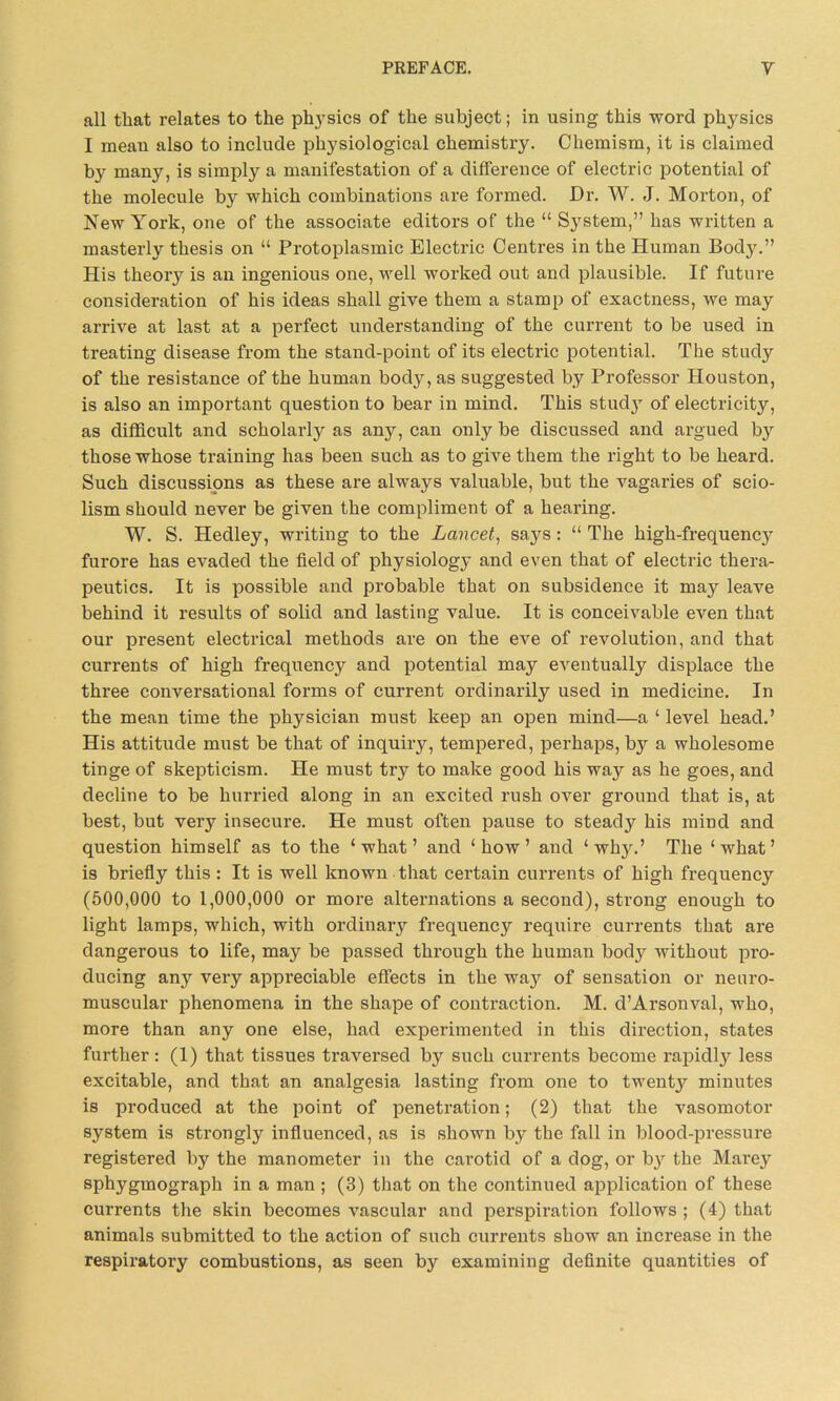 all that relates to the physics of the subject; in using this word physics I mean also to include physiological chemistry. Chemism, it is claimed by many, is simply a manifestation of a difference of electric potential of the molecule by which combinations are formed. Dr. W. J. Morton, of New York, one of the associate editors of the “ System,” has written a masterly thesis on “ Protoplasmic Electric Centres in the Human Body.” His theory is an ingenious one, well worked out and plausible. If future consideration of his ideas shall give them a stamp of exactness, we may arrive at last at a perfect understanding of the current to be used in treating disease from the stand-point of its electric potential. The study of the resistance of the human body, as suggested by Professor Houston, is also an important question to bear in mind. This study of electricity, as difficult and scholarly as any, can only be discussed and argued by those whose training has been such as to give them the right to be heard. Such discussions as these are always valuable, but the vagai'ies of scio- lism should never be given the compliment of a hearing. W. S. Hedley, writing to the Lancet, says: “ The high-frequencj^ furore has evaded the field of physiology and even that of electric thera- peutics. It is possible and probable that on subsidence it may leave behind it results of solid and lasting value. It is conceivable even that our present electrical methods are on the eve of revolution, and that currents of high frequency and potential may eventually displace the three conversational forms of current ordinarily used in medicine. In the mean time the physician must keep an open mind—a ‘ level head.’ His attitude must be that of inquiry, tempered, perhaps, by a wholesome tinge of skepticism. He must try to make good his way as he goes, and decline to be hurried along in an excited rush over ground that is, at best, but very insecure. He must often pause to steady his mind and question himself as to the ‘what’ and ‘how’ and ‘ why.’ The ‘what’ is briefly this : It is well known that certain currents of high frequency (500,000 to 1,000,000 or more alternations a second), strong enough to light lamps, which, with ordinary frequency require currents that are dangerous to life, may be passed through the human body without pro- ducing any very appreciable effects in the wa}*- of sensation or neuro- muscular phenomena in the shape of contraction. M. d’Arsonval, who, more than any one else, had experimented in this direction, states further: (1) that tissues traversed by such currents become rapidly less excitable, and that an analgesia lasting from one to twentjr minutes is produced at the point of penetration; (2) that the vasomotor system is strongly influenced, as is shown by the fall in blood-pressure registered by the manometer in the carotid of a dog, or by the Marey sphygraograph in a man; (3) that on the continued application of these currents the skin becomes vascular and perspiration follows ; (4) that animals submitted to the action of such currents show an increase in the respiratory combustions, as seen by examining definite quantities of