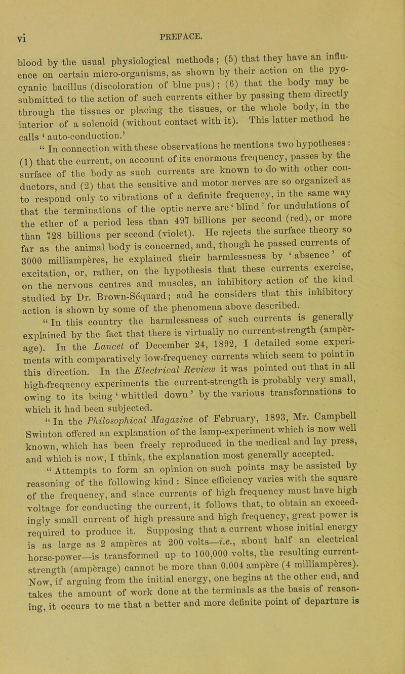 blood by the usual physiological methods; (5) that they have an influ- ence on certain micro-organisms, as shown by their action on the pyo- cyanic bacillus (discoloration of blue pus) ; (6) that the body may be submitted to the action of such currents either by passing them directly through the tissues or placing the tissues, or the whole bod}, in t e interior of a solenoid (without contact with it). This latter method he calls ‘ auto-conduction.’ “ in connection with these observations he mentions two hypotheses : (1) that the current, on account of its enormous frequency, passes by the surface of the body as such currents are known to do with other con- ductors, and (2) that the sensitive and motor nerves are so organized as to respond only to vibrations of a definite frequency, in the same way that the terminations of the optic nerve are ‘ blind ’ for undulations of the ether of a period less than 491 billions per second (red), or more than 128 billions per second (violet). He rejects the surface theory so far as the animal body is concerned, and, though he passed currents o 3000 milliamperes, he explained their harmlessness by ‘absence o excitation, or, rather, on the hypothesis that these currents exercise, on the nervous centres and muscles, an inhibitory action of the lane studied by Hr. Brown-Sequard; and he considers that this inhibitory action is shown by some of the phenomena above described.. “ In this country the harmlessness of such currents is generally explained by the fact that there is virtually no current-strength (amper- age). In the Lancet of December 24, 1892, I detailed some experi- ments with comparatively low-frequency currents which seem to point in this direction. In the Electrical Review it was pointed out that in all high-frequency experiments the current-strength is probably very small, owing to its being ‘ whittled down ’ by the various transformations to which it had been subjected. “In the Philosophical Magazine of February, 1893, Mr. Campbell Swinton offered an explanation of the lamp-experiment which is now well known, which has been freely reproduced in the medical and lay press, and which is now, I think, the explanation most generally accepted. “ Attempts to form an opinion on such points may be assisted by reasoning of the following kind : Since efficiency varies with the square of the frequency, and since currents of high frequency must have high voltage for conducting the current, it follows that, to obtain an exceed- ingly small current of high pressure and high frequency, great power is required to produce it. Supposing that a current whose initial energy is as large as 2 amperes at 200 volts—i.e., about half an electrical horse-power—is transformed up to 100,000 volts, the resulting current- strength (amperage) cannot be more than 0.004 ampfcre (4 milliamperes). Now,°if arguing from the initial energy, one begins at the other end, and takes the amount of work done at the terminals as the basis of reason- ing, it occurs to me that a better and more definite point of departure is