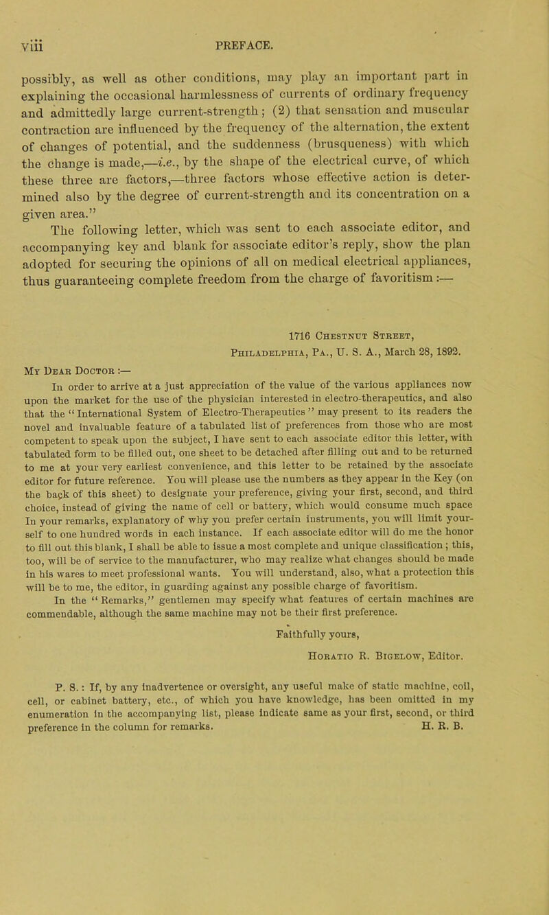 possibly, as well as other conditions, may play an important part in explaining the occasional harmlessness oi currents of ordinary frequency and admittedly large current-strength ; (2) that sensation and muscular contraction are influenced by the frequency of the alternation, the extent of changes of potential, and the suddenness (brusqueness) with which the change is made,—i.e., by the shape of the electrical curve, of which these three are factors,—three factors whose effective action is deter- mined also by the degree of current-strength and its concentration on a given area.” The following letter, which was sent to each associate editor, and accompanying key and blank for associate editor’s reply, show the plan adopted for securing the opinions of all on medical electrical appliances, thus guaranteeing complete freedom from the charge of favoritism:— 1716 Chestnut Street, Philadelphia, Pa., U. S. A., March 28,1892. My Dear Doctor :— In order to arrive at a just appreciation of the value of the various appliances now upon the market for the use of the physician interested in electro-therapeutics, and also that the “ International System of Electro-Therapeutics ” may present to its readers the novel and invaluable feature of a tabulated list of preferences from those who are most competent to speak upon the subject, I have sent to each associate editor this letter, with tabulated form to be filled out, one sheet to be detached after filling out and to be returned to me at your very earliest convenience, and this letter to be retained by the associate editor for future reference. You will please use the numbers as they appear in the Key (on the bapk of this sheet) to designate your preference, giving your first, second, and third choice, instead of giving the name of cell or battery, which would consume much space Iu your remarks, explanatory of why you prefer certain instruments, you will limit your- self to one hundred words in each instance. If each associate editor will do me the honor to fill out this blank, I shall be able to issue a most complete and unique classification; this, too, will be of service to the manufacturer, who may realize what changes should be made in his wares to meet professional wants. You will understand, also, what a protection this will be to me, the editor, in guarding against any possible charge of favoritism. In the “ Remarks,” gentlemen may specify what features of certain machines are commendable, although the same machine may not be their first preference. Faithfully yours, Horatio R. Bigelow, Editor. P. S.: If, by any inadvertence or oversight, any useful make of static machine, coil, cell, or cabinet battery, etc., of which you have knowledge, has been omitted in my enumeration in the accompanying list, please indicate same as your first, second, or third preference in the column for remarks. H. R. B.