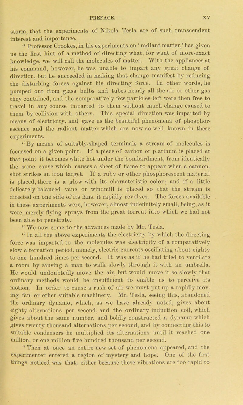 storm, that the experiments of Nikola Tesla are of such transcendent interest and importance. “ Professor Crookes, in his experiments on ‘ radiant matter,’ has given us the first hint of a method of directing what, for want of more-exact knowledge, we will call the molecules of matter. With the appliances at his command, however, he was unable to impart any great change of direction, but he succeeded in making that change manifest by reducing the disturbing forces against his directing force. In other words, he pumped out from glass bulbs and tubes nearly all the air or other gas they contained, and the comparatively few particles left were then free to travel in any course imparted to them without much change caused to them b} collision with others. This special direction was imparted by means of electricity, and gave us the beautiful phenomena of phosphor- escence and the radiant matter which are now so well known in these experiments. “ By means of suitably-shaped terminals a stream of molecules is focussed on a given point. If a piece of carbon or platinum is placed at that point it becomes white hot under the bombardment, from identically the same cause which causes a sheet of flame to appear when a cannon- shot strikes an iron target. If a ruby or other phosphorescent material is placed, there is a glow with its characteristic color; and if a little delicately-balanced vane or windmill is placed so that the stream is directed on one side of its fans, it rapidly revolves. The forces available in these experiments were, however, almost indefinitely small, being, as it were, merely ftying sprays from the great torrent into which we had not been able to penetrate. “We now come to the advances made by Mr. Tesla. “ In all the above experiments the electricitj by which the directing force was imparted to the molecules was electricity of a comparatively slow alternation period, namely, electric currents oscillating about eighty to one hundred times per second. It was as if he had tried to ventilate a room by causing a man to walk slowly through it with an umbrella. He would undoubtedly move the air, but would move it so slowly that ordinary methods would be insufficient to enable us to perceive its motion. In order to cause a rush of air we must put up a rapidly-mov- ing fan or other suitable machinery. Mr. Tesla, seeing this, abandoned the ordinary dynamo, which, as we have already noted, gives about eight} alternations per second, and the ordinary induction coil, which gives about the same number, and boldly constructed a dynamo which gives twenty thousand alternations per second, and b} connecting this to suitable condensers he multiplied its alternations until it reached one million, or one million five hundred thousand per second. “Then at once an entire new set of phenomena appeared, and the experimenter entered a region of mystery and hope. One of the first things noticed was that, either because these vibrations are too rapid to