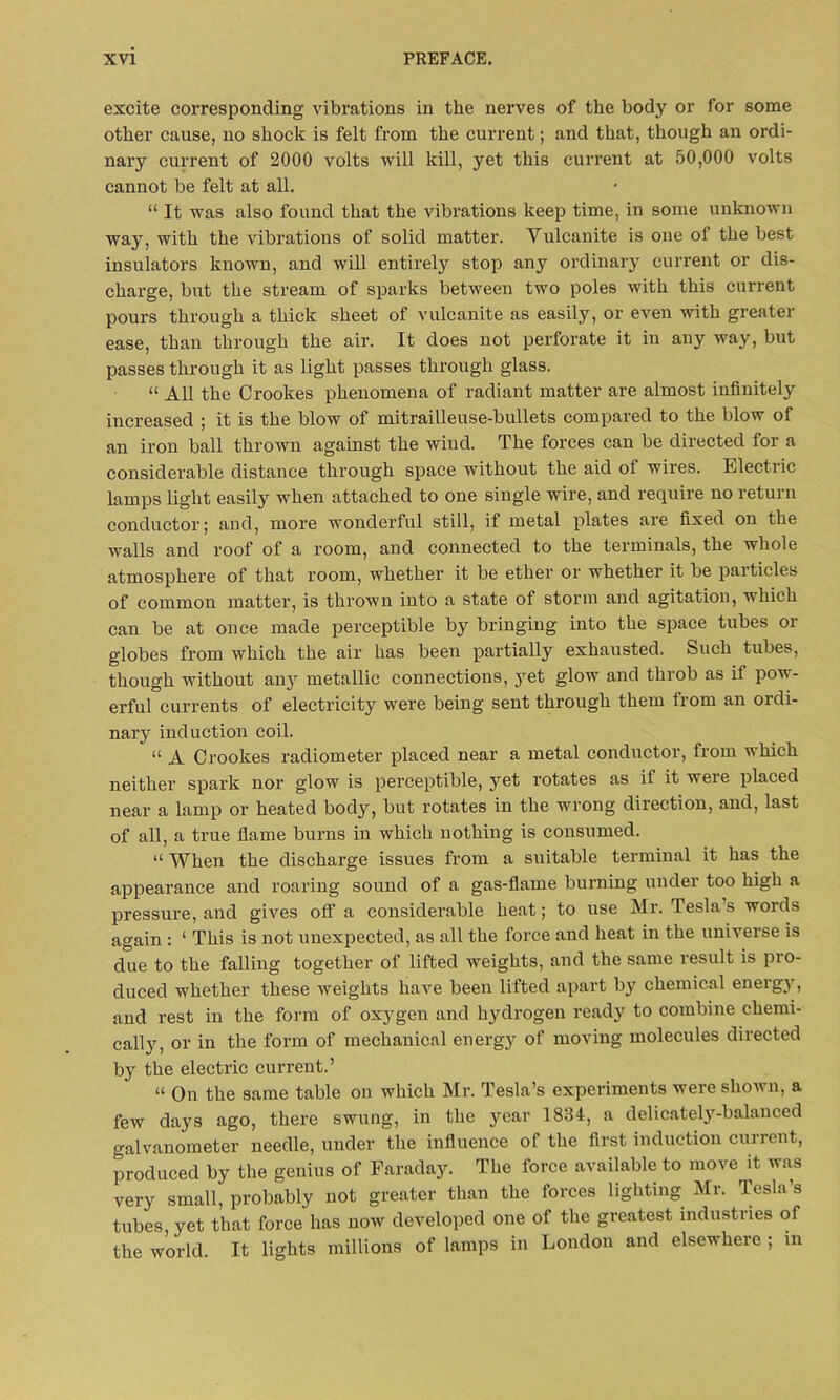 excite corresponding vibrations in the nerves of the body or for some other cause, no shock is felt from the current; and that, though an ordi- nary current of 2000 volts will kill, yet this current at 50,000 volts cannot be felt at all. “ It was also found that the vibrations keep time, in some unknown way, with the vibrations of solid matter. Vulcanite is one of the best insulators known, and will entirely stop any ordinary current or dis- charge, but the stream of sparks between two poles with this current pours through a thick sheet of vulcanite as easily, or even with greater ease, than through the air. It does not perforate it in any way, but passes through it as light passes through glass. “ All the Crookes phenomena of radiant matter are almost infinitely increased ; it is the blow of mitrailleuse-bullets compared to the blow of an iron ball thrown against the wiud. The forces can be directed for a considerable distance through space without the aid of wires. Electric lamps light easily when attached to one single wire, and require no return conductor; and, more wonderful still, if metal plates are fixed on the walls and roof of a room, and connected to the terminals, the whole atmosphere of that room, whether it be ether or whether it be particles of common matter, is thrown into a state of storm and agitation, which can be at once made perceptible by bringing into the space tubes or globes from which the air has been partially exhausted. Such tubes, though without any metallic connections, yet glow and throb as if pow- erful currents of electricity were being sent through them from an 01 di- nary induction coil. “ A Crookes radiometer placed near a metal conductor, from which neither spark nor glow is perceptible, yet rotates as if it were placed near a lamp or heated body, but rotates in the wrong direction, and, last of all, a true flame burns in which nothing is consumed. “ When the discharge issues from a suitable terminal it has the appearance and roaring sound of a gas-flame burning under too high a pressure, and gives olf a considerable heat; to use Mr. Tesla’s words again : ‘ This is not unexpected, as all the force and heat in the universe is due to the falling together of lifted weights, and the same result is pro- duced whether these weights have been lifted apart by chemical energy, and rest in the form of oxygen and hydrogen ready to combine chemi- cally, or in the form of mechanical energy of moving molecules directed by the electric current.’ “ On the same table on which Mr. Tesla’s experiments were shown, a few days ago, there swung, in the year 1834, a delicately-balanced galvanometer needle, under the influence of the first induction current, produced by the genius of Faraday. The force available to move it was very small, probably not greater than the forces lighting Mr. Tesla s tubes, yet that force has now developed one of the greatest industries of the world. It lights millions of lamps in London and elsewhere ; in