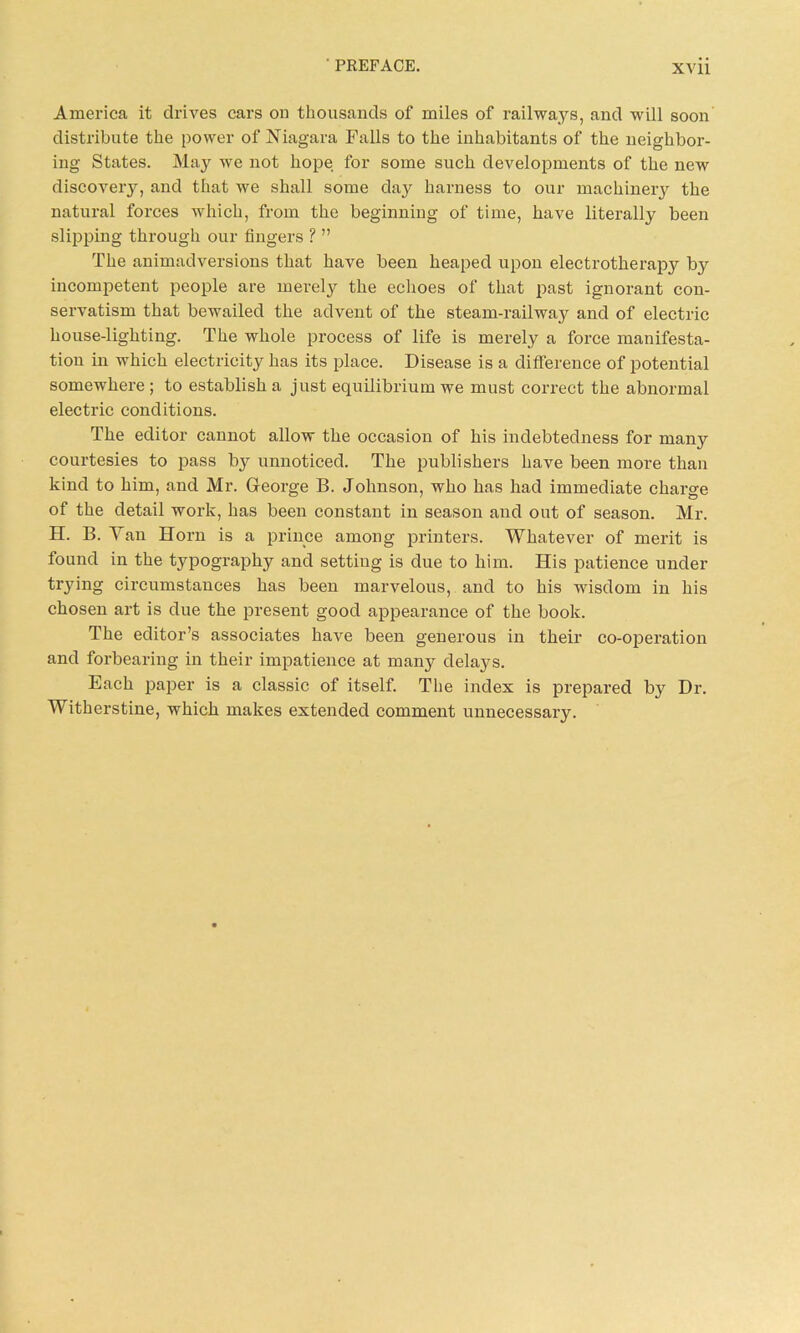 America it drives cars on thousands of miles of railways, and will soon distribute the power of Niagara Falls to the inhabitants of the neighbor- ing States. May we not hope for some such developments of the new discovery, and that we shall some day harness to our machinery the natural forces which, from the beginning of time, have literally been slipping through our lingers ? ” The animadversions that have been heaped upon electrotherapy b}^ incompetent people are merely the echoes of that past ignorant con- servatism that bewailed the advent of the steam-railwa}^ and of electric house-lighting. The whole process of life is merely a force manifesta- tion in which electricity has its place. Disease is a difference of potential somewhere ; to establish a just equilibrium we must correct the abnormal electric conditions. The editor cannot allow the occasion of his indebtedness for many courtesies to pass bjr unnoticed. The publishers have been more than kind to him, and Mr. George B. Johnson, who has had immediate charge of the detail work, has been constant in season and out of season. Mr. H. B. Van Horn is a prince among printers. Whatever of merit is found in the typography and setting is due to him. His patience under trying circumstances has been marvelous, and to his wisdom in his chosen art is due the present good appearance of the book. The editor’s associates have been generous in their co-operation and forbearing in their impatience at many delays. Each paper is a classic of itself. The index is prepared by Dr. Witherstine, which makes extended comment unnecessary.