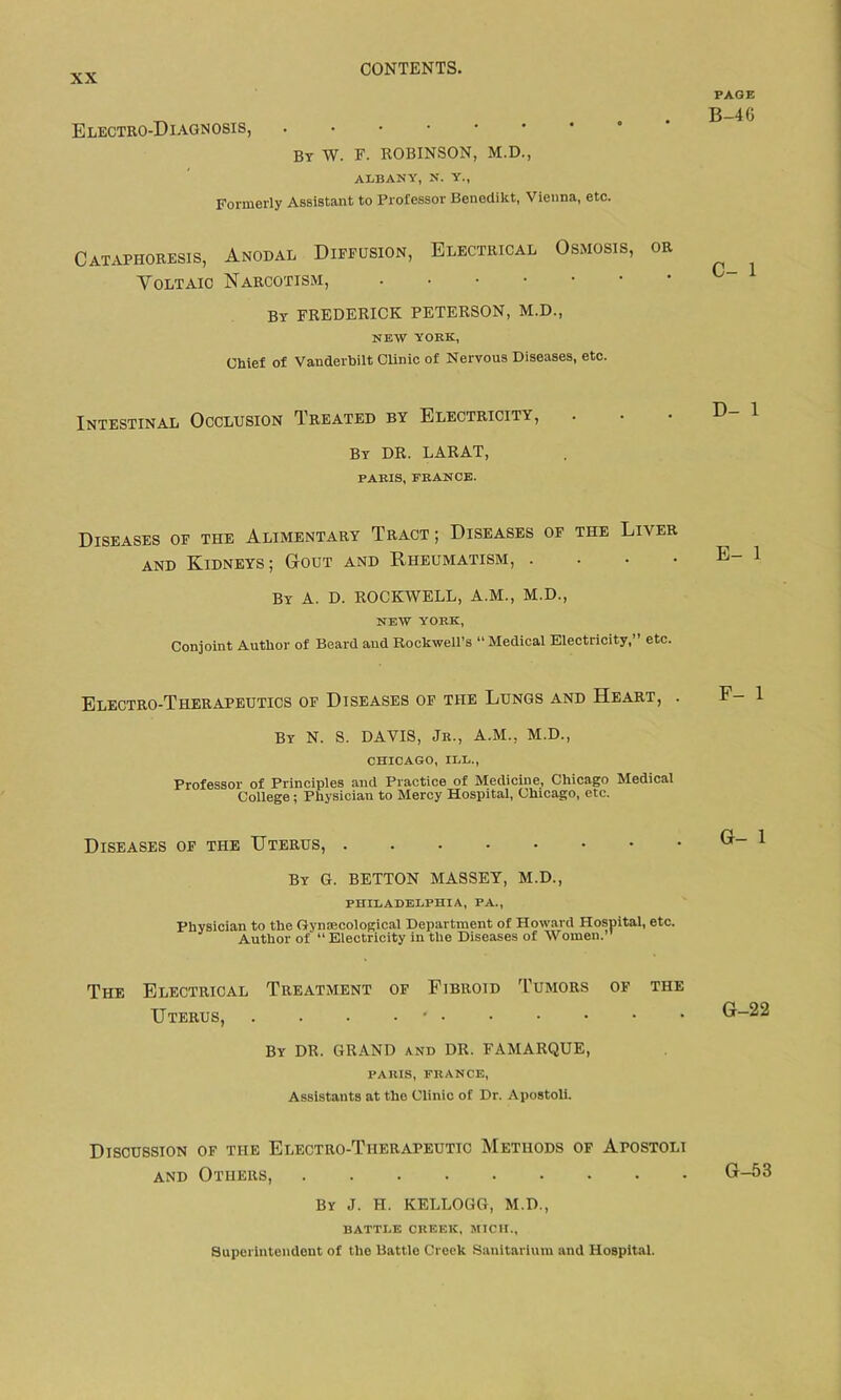 Electro-Diagnosis, • By W. F. ROBINSON, M.D., ALBANY, N. Y., Formerly Assistant to Professor Benedikt, Vienna, etc. Cataphoresis, Anodal Diffusion, Electrical Osmosis, or Voltaic Narcotism, • By FREDERICK PETERSON, M.D., NEW YORK, Chief of Vanderbilt Clinic of Nervous Diseases, etc. Intestinal Occlusion Treated by Electricity, By DR. LARAT, PARIS, FRANCE. Diseases of the Alimentary Tract ; Diseases of the Liver and Kidneys ; Gout and Rheumatism, • By A. D. ROCKWELL, A.M., M.D., NEW YORK, Conjoint Author of Beard and Rockwell’s “Medical Electricity,” etc. Electro-Therapeutics of Diseases of the Lungs and Heart, . By N. S. DAVIS, Jr., A.M., M.D., CHICAGO, ILL., Professor of Principles and Practice of Medicine, Chicago Medical College; Physician to Mercy Hospital, Chicago, etc. Diseases of the Uterus, . By G. BETTON MASSEY, M.D., PHILADELPHIA, PA., Physician to the Gynecological Department of Howard Hospital, etc. Author of “ Electricity in the Diseases of Women.” The Electrical Treatment of Fibroid Tumors of the Uterus, . . . • By DR. GRAND and DR. FAMARQUE, PARIS, FRANCE, Assistants at the Clinic of Dr. Apostoli. Discussion of the Electro-Therapeutic Methods of Apostoli and Others, By J. H. KELLOGG, M.D., BATTLE CREEK, MICH., Superintendent of the Battle Creek Sanitarium and Hospital. PAGE B-4G C- 1 D- 1 E- 1 F- 1 G- 1 G-22 G-53