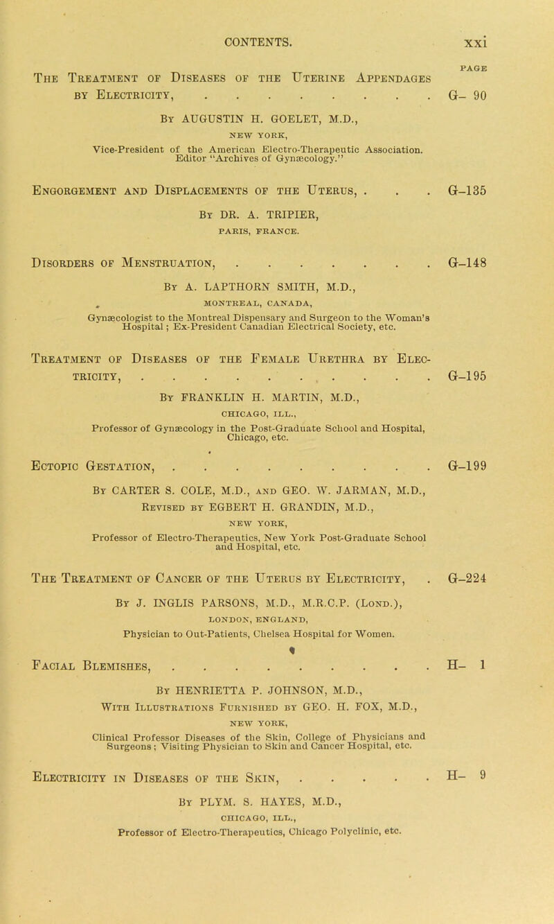 The Treatment of Diseases of the Uterine Appendages by Electricity, By AUGUSTIN H. GOELET, M.D., NEW YORK, Vice-President of the American Electro-Therapeutic Association. Editor “Archives of Gynaecology.” Engorgement and Displacements of the Uterus, . By DR. A. TRIPIER, PARIS, PRANCE. Disorders of Menstruation, By a. LAPTHORN SMITH, M.D., , MONTREAL, CANADA, Gynaecologist to the Montreal Dispensary and Surgeon to the Woman’s Hospital; Ex-President Canadian Electrical Society, etc. Treatment of Diseases of the Female Urethra by Elec- tricity, By FRANKLIN H. MARTIN, M.D., CHICAGO, ILL., Professor of Gynaecology in the Post-Graduate School and Hospital, Chicago, etc. Ectopic Gestation, By CARTER S. COLE, M.D., and GEO. W. JARMAN, M.D., Revised by EGBERT H. GRANDIN, M.D., NEW YORK, Professor of Electro-Therapeutics, New York Post-Graduate School and Hospital, etc. The Treatment of Cancer of the Uterus by Electricity, By J. INGLIS PARSONS, M.D., M.R.C.P. (Lond.), LONDON, ENGLAND, Physician to Out-Patients, Chelsea Hospital for Women. Facial Blemishes, By HENRIETTA P. JOHNSON, M.D., With Illustrations Furnished by GEO. H. FOX, M.D., NEW YORK, Clinical Professor Diseases of the Skin, College of Physicians and Surgeons; Visiting Physician to Skin and Cancer Hospital, etc. Electricity in Diseases of the Skin, .... By PLYM. S. HAYES, M.D., CHICAGO, ILL., Professor of Electro-Therapeutics, Chicago Polyclinic, etc. PAGE G- 90 G-135 G-148 G-195 G-199 G-224 H- 1 H- 9