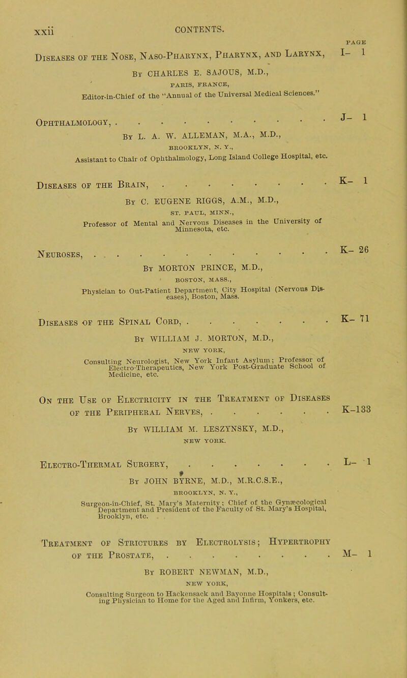 Diseases of the Nose, Naso-Piiarynx, Pharynx, and Larynx, By CHARLES E. SAJOUS, M.D., PARIS, FRANCE, Editor-in-Ckief of the “Annual of the Universal Medical Sciences.” PAGE I- 1 Ophthalmology, Bv L. A. W. ALLEMAN, M.A., M.D., BROOKLYN, N. Y., Assistant to Chair of Ophthalmology, Long Island College Hospital, etc. J- 1 Diseases of the Brain, By C. EUGENE RIGGS, A.M., M.D., ST. PAUL, MINN., Professor of Mental and Nervous Diseases in the University of Minnesota, etc. K- 1 Neuroses, . By MORTON PRINCE, M.D., BOSTON, MASS., Physician to Out-Patient Department, City Hospital (Nervous Dis- eases), Boston, Mass. K- 26 Diseases of the Spinal Cord, By WILLIAM J. MORTON, M.D., NEW YORK, Consulting Neurologist, New York Infant Asylum; Professor of Electro-Therapeutics, New York Post-Graduate School ot Medicine, etc. K- 71 On the Use of Electricity in the Treatment of Diseases of the Peripheral Nerves, By WILLIAM M. LESZYNSKY, M.D., NEW YORK. K-133 Electro-Thermal Surgery, * By JOHN BYRNE, M.D., M.R.C.S.E., BROOKLYN, N. Y., Surgeon-in-Chief, St. Mary’s Maternity; Chief of the Gynaecological Department and President of tlic Faculty of St. Mary’s Hospital, Brooklyn, etc. L- 1 Treatment of Strictures by Electrolysis; Hypertrophy of the Prostate, By ROBERT NEWMAN, M.D., NEW YORK, Consulting Surgeon to Hackensack and Bayonne Hospitals ; Consult- ing Physician to Homo for the Aged and Infirm, Yonkers, etc. M- 1