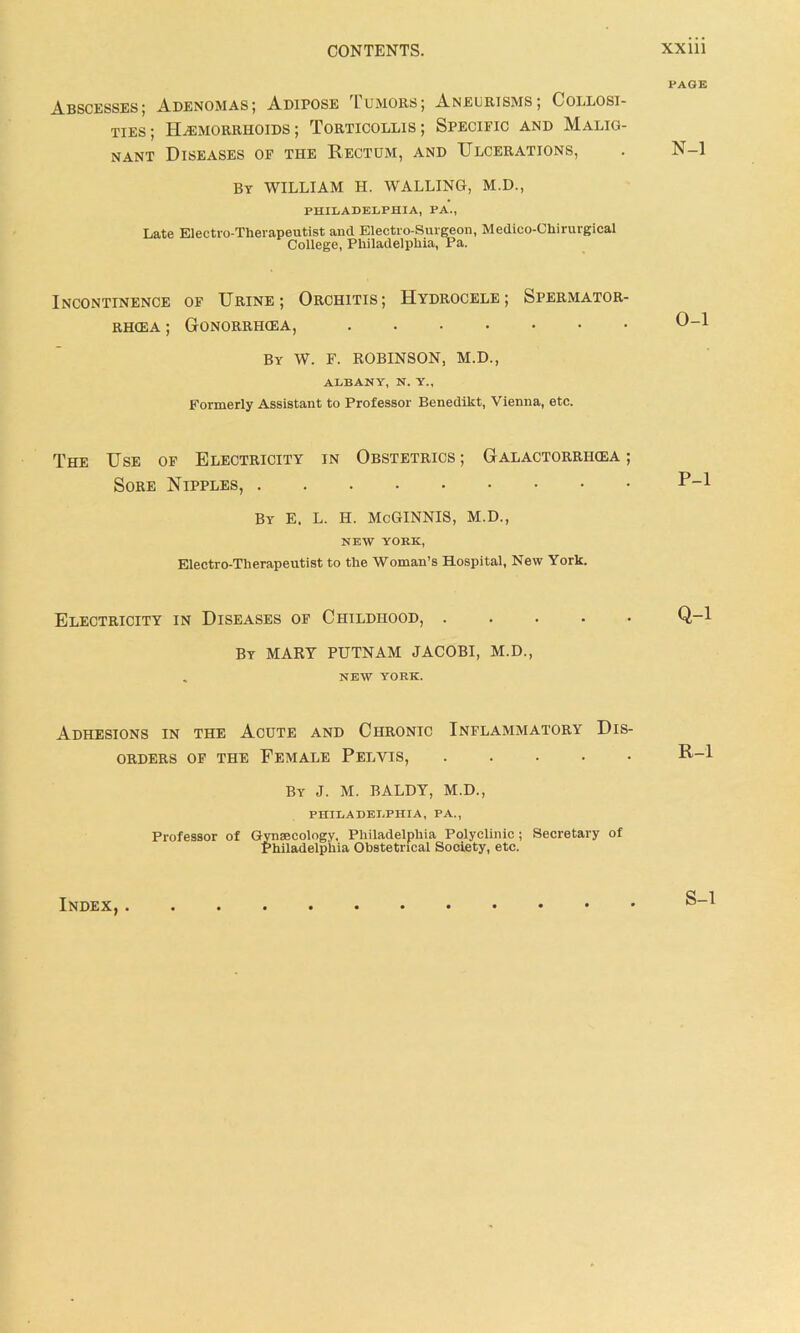 PAGE Abscesses; Adenomas; Adipose Tumors; Aneurisms; Collosi- ties; Haemorrhoids; Torticollis; Specific and Malig- nant Diseases of the Rectum, and Ulcerations, . N-l By WILLIAM H. WALLING, M.D., PHILADELPHIA, PA., Late Electro-Therapeutist and Electro-Surgeon, Medico-Chirurgical College, Philadelphia, Pa. Incontinence of Urine; Orchitis; Hydrocele; Spermator- rhoea ; Gonorrhoea, 0-1 By W. F. ROBINSON, M.D., ALBANY, N. Y., Formerly Assistant to Professor Benedikt, Vienna, etc. The Use of Electricity in Obstetrics ; Galactorriioea ; Sore Nipples, by e. l. h. mcginnis, m.d., NEW YORK, Electro-Therapeutist to the Woman’s Hospital, New York. P-1 Electricity in Diseases of Childhood, ..... Q-l By MARY PUTNAM JACOBI, M.D., . NEW YORK. Adhesions in the Acute and Chronic Inflammatory Dis- orders of the Female Pelvis, By J. M. BALDY, M.D., PHILADELPHIA, PA., Professor of Gynsecology, Philadelphia Polyclinic; Secretary of Philadelphia Obstetrical Society, etc. R-l Index, . S-l