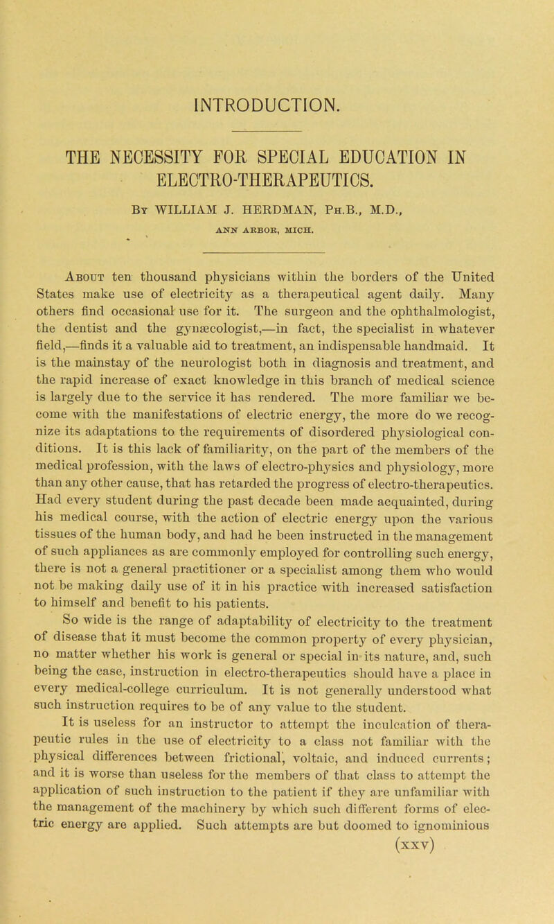 INTRODUCTION. THE NECESSITY FOR SPECIAL EDUCATION IN ELECTRO-THERAPEUTICS. By WILLIAM J. HERDMAN, Ph.B., M.D., ANN AEBOE, MICH. About ten thousand physicians within the borders of the United States make use of electricity as a therapeutical agent daily. Many others find occasional use for it. The surgeon and the ophthalmologist, the dentist and the gynaecologist,—in fact, the specialist in whatever field,—finds it a valuable aid to treatment, an indispensable handmaid. It is the mainstay of the neurologist both in diagnosis and treatment, and the rapid increase of exact knowledge in this branch of medical science is largely due to the service it has rendered. The more familiar we be- come with the manifestations of electric energy, the more do we recog- nize its adaptations to the requirements of disordered physiological con- ditions. It is this lack of familiarity, on the part of the members of the medical profession, with the laws of electro-physics and physiology, more than any other cause, that has retarded the progress of electro-therapeutics. Had every student during the past decade been made acquainted, during his medical course, with the action of electric energy upon the various tissues of the human body, and had he been instructed in the management of such appliances as are commonly employed for controlling such energy, there is not a general practitioner or a specialist among them who would not be making daily use of it in his practice with increased satisfaction to himself and benefit to his patients. So wide is the range of adaptability of electricity to the treatment of disease that it must become the common property of every physician, no matter whether his work is general or special in its nature, and, such being the case, instruction in electro-therapeutics should have a place in every medical-college curriculum. It is not generally understood what such instruction requires to be of any value to the student. It is useless for an instructor to attempt the inculcation of thera- peutic rules in the use of electricity to a class not familiar with the physical differences between frictional, voltaic, and induced currents; and it is worse than useless for the members of that class to attempt the application of such instruction to the patient if they are unfamiliar with the management of the machinery by which such different forms of elec- tric energy are applied. Such attempts are but doomed to ignominious