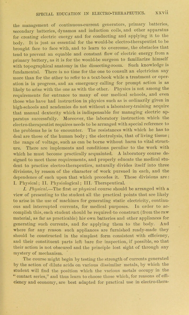 the management of continuous-current generators, primary batteries, secondary batteries, dynamos and induction coils, and other apparatus for creating electric energy and for conducting and applying it to the body. It is just as essential for the would-be electro-therapeutist to be brought face to face with, and to learn to overcome, the obstacles that tend to prevent an equable and constant flow of electric energy Irom a primary battery, as it is for the would-be surgeon to familiarize himsell with topographical anatomy in the dissecting-room. Such knowledge is fundamental. There is no time for the one to consult an electrician any more than for the other to refer to a text-book while a treatment or oper- ation is in progress, and an emergency calling for prompt action is as likely to arise with the one as with the other. Physics is not among the requirements for entrance to many of our medical schools, and even those who have had instruction in physics such as is ordinarily given in high-schools and academies do not without a laboratory-training acquire that manual dexterity which is indispensable for managing electi'ic ap- paratus successfully. Moreover, the laboratory instruction which the electro-therapeutist requires needs to be arranged with special reference to the problems he is to encounter. The resistances with which he has to deal are those of the human body ; the electrolysis, that of living tissue; the range of voltage, such as can be borne without harm to vital struct- ure. There are implements and conditions peculiar to the work with which he must become practically acquainted. A laboratoi’y course de- signed to meet these requirements, and properly educate the medical stu- dent to practice electro-therapeutics, naturally divides itself into thi’ee divisions, by reason of the character of work pursued in each, and the dependence of each upon that which precedes it. These divisions ai'e: I. Physical; II. Physiological; III. Therapeutical. I. Physical.—The first or physical course should be arranged with a view of presenting to the student all the practical points that are likely to arise in the use of machines for generating static electricity, continu- ous and interrupted currents, for medical purposes. In order to ac- complish this, each student should be required to construct (from the raw material, as far as practicable) hisr own batteries and other appliances for generating such currents, and for applying them to the body. And where for any reason such appliances are furnished ready-made they should be constructed in the simplest form consistent with efficiency, and their constituent parts left bare for inspection, if possible, so that their action is not obscured and the principle lost sight of through any mystery of mechanism. The course might begin by testing the strength of currents generated by the action of dilute acids on various dissimilar metals, by which the student will find the position which the various metals occupy in the “ contact series,” and thus learn to choose those which, for reasons of effi- ciency and economy, are best adapted for practical use in electro-thera-
