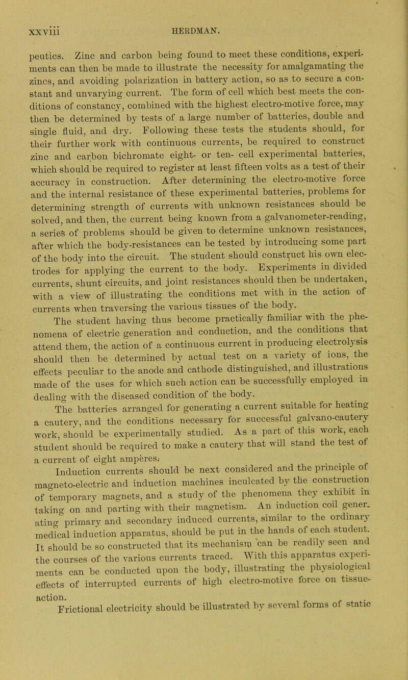 peutics. Zinc and carbon being found to meet these conditions, expert- ments can then be made to illustrate the necessity for amalgamating the zincs, and avoiding polarization in battery action, so as to secure a con- stant and unvarying current. The form of cell which best meets the con- ditions of constancy, combined with the highest electro-motive force, may then be determined by tests of a large number of batteries, double and single fluid, and dry. Following these tests the students should, for their further work with continuous currents, be required to construct zinc and carbon bichromate eight- or ten- cell experimental batteries, which should be required to register at least fifteen volts as a test ol their accuracy in construction. After determining the electro-moti\e foice and the internal resistance of these experimental batteries, problems foi determining strength of currents with unknown resistances should be solved, and then, the current being known from a galvanometer-reading, a series of problems should be given to determine unknown resistances, after which the body-resistances can be tested by introducing some part of the body into the circuit. The student should construct his own elec- trodes for applying the current to the body. Experiments in divided currents, shunt circuits, and joint resistances should then be undertaken, with a view of illustrating the conditions met with in the action of currents when traversing the various tissues of the body. The student having thus become practically familiar with the phe- nomena of electric generation and conduction, and the conditions that attend them, the action of a continuous current in producing electrolysis should then be determined by actual test on a variety of ions, the effects peculiar to the anode and cathode distinguished, and illustrations made of the uses for which such action can be successfully employed in dealing with the diseased condition of the bodjr. The batteries arranged for generating a current suitable for heating a cautery, and the conditions necessary for successful galvano-cautery work, should be experimentally studied. As a part of this work, each student should be required to make a cautery that will stand the test of a current of eight amperes* Induction currents should be next considered and the principle of magneto-electric and induction machines inculcated by the construction of temporary magnets, and a study of the phenomena they exhibit in taking on and parting with their magnetism. An induction coil gener. ating primary and secondary induced currents, similar to the ordinary medical induction apparatus, should be put in the hands of each student. It should be so constructed that its mechanism can be readily seen and the courses of the various currents traced. With this apparatus experi- ments can be conducted upon the body, illustrating the physiological effects of interrupted currents of high electro-motive force on tissue- action. Frictional electricity should be illustrated by several forms of static