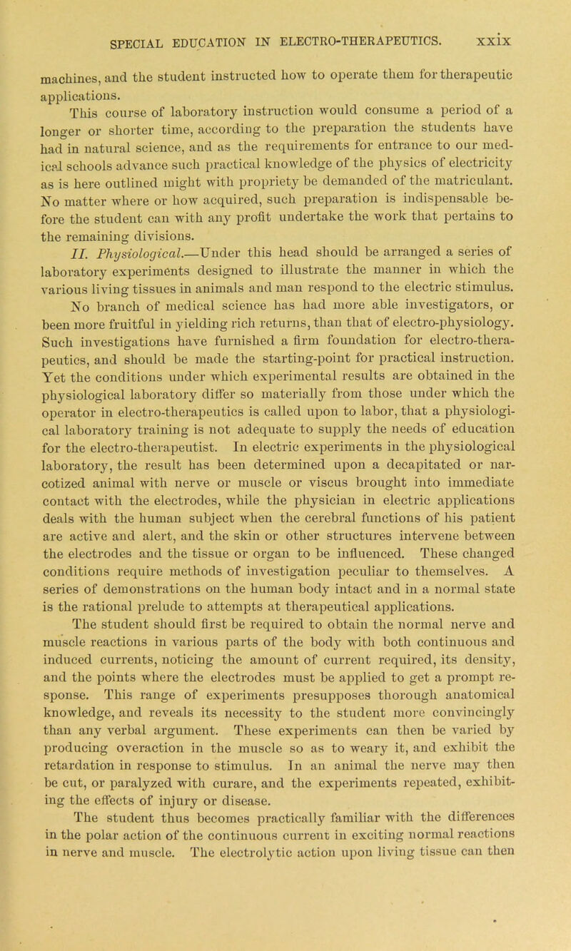 machines, and the student instructed how to operate them for therapeutic applications. This course of laboratory instruction would consume a period of a longer or shorter time, according to the preparation the students have had in natural science, and as the requirements for entrance to our med- ical schools advance such practical knowledge of the physics of electricity as is here outlined might with propriety be demanded of the matriculant. No matter where or how acquired, such preparation is indispensable be- fore the student can with any profit undertake the work that pertains to the remaining divisions. II. Physiological.—Under this head should be arranged a series of laboratory experiments designed to illustrate the manner in which the various living tissues in animals and man respond to the electric stimulus. No branch of medical science has had more able investigators, or been more fruitful in yielding rich returns, than that of electro-physiology. Such investigations have furnished a firm foundation for electro-thera- peutics, and should be made the starting-point for practical instruction. Yet the conditions under which experimental results are obtained in the physiological laboratory differ so materially from those under which the operator in electro-therapeutics is called upon to labor, that a physiologi- cal laboratory training is not adequate to supply the needs of education for the electro-therapeutist. In electric experiments in the physiological laboratory, the result has been determined upon a decapitated or nar- cotized animal with nerve or muscle or viscus brought into immediate contact with the electrodes, while the physician in electric applications deals with the human subject when the cerebral functions of his patient are active and alert, and the skin or other structures intervene between the electrodes and the tissue or organ to be influenced. These changed conditions require methods of investigation peculiar to themselves. A series of demonstrations on the human body intact and in a normal state is the rational prelude to attempts at therapeutical applications. The student should first be required to obtain the normal nerve and muscle reactions in various parts of the body with both continuous and induced currents, noticing the amount of current required, its density, and the points where the electrodes must be applied to get a prompt re- sponse. This range of experiments presupposes thorough anatomical knowledge, and reveals its necessity to the student more convincingly than any verbal argument. These experiments can then be varied by producing overaction in the muscle so as to weary it, and exhibit the retardation in response to stimulus. In an animal the nerve may then be cut, or paralyzed with curare, and the experiments repeated, exhibit- ing the effects of injury or disease. The student thus becomes practically familiar with the differences in the polar action of the continuous current in exciting normal reactions in nerve and muscle. The electrolytic action upon living tissue can then