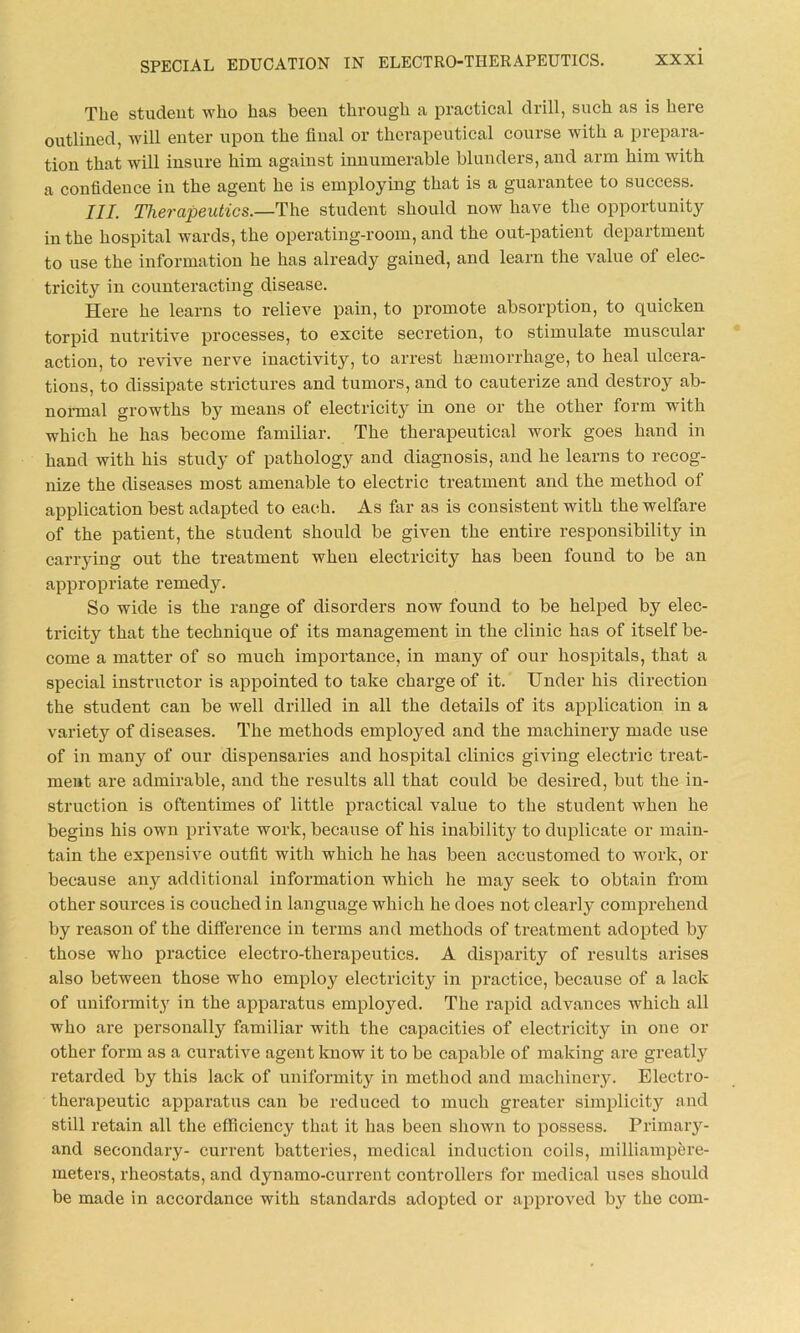 The student who has been through a practical drill, such as is here outlined, will enter upon the final or therapeutical course with a prepara- tion that will insure him against innumerable blunders, and arm him with a confidence in the agent he is employing that is a guarantee to success. III. Therapeutics.—The student should now have the opportunity in the hospital wards, the operating-room, and the out-patient department to use the information he has already gained, and learn the value of elec- tricity in counteracting disease. Here he learns to relieve pain, to promote absorption, to quicken torpid nutritive processes, to excite secretion, to stimulate muscular action, to revive nerve inactivity, to arrest haemorrhage, to heal ulcera- tions, to dissipate strictures and tumors, and to cauterize and destroy ab- normal growths by means of electricity in one or the other form with which he has become familiar. The therapeutical work goes hand in hand with his study of pathology and diagnosis, and he learns to recog- nize the diseases most amenable to electric treatment and the method of application best adapted to each. As far as is consistent with the welfare of the patient, the student should be given the entire responsibility in carrying out the treatment when electricity has been found to be an appropriate remedy. So wide is the range of disorders now found to be helped by elec- tricity that the technique of its management in the clinic has of itself be- come a matter of so much importance, in many of our hospitals, that a special instructor is appointed to take charge of it. Under his direction the student can be well drilled in all the details of its application in a variety of diseases. The methods employed and the machinery made use of in many of our dispensaries and hospital clinics giving electric treat- ment are admirable, and the results all that could be desired, but the in- struction is oftentimes of little practical value to the student when he begins his own private work, because of his inability to duplicate or main- tain the expensive outfit with which he has been accustomed to work, or because any additional information which he may seek to obtain from other sources is couched in language which he does not clearly comprehend by reason of the difference in terms and methods of treatment adopted by those who practice electro-therapeutics. A disparity of results arises also between those who employ electricity in practice, because of a lack of uniformity in the apparatus employed. The rapid advances which all who are personally familiar with the capacities of electricity in one or other form as a curative agent know it to be capable of making are greatly retarded by this lack of uniformity in method and machinery. Electro- therapeutic apparatus can be reduced to much greater simplicity and still retain all the efficiency that it has been shown to possess. Primary- and secondary- current batteries, medical induction coils, milliampere- meters, rheostats, and dynamo-current controllers for medical uses should be made in accordance with standards adopted or approved by the com-
