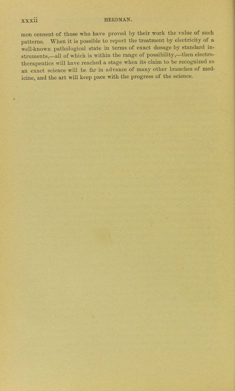 moil consent of those who have proved by their work the value of such patterns. When it is possible to report the treatment by electricity of a well-known pathological state in terms of exact dosage by standard in- struments,—all of which is within the range of possibility—then electro- therapeutics will have reached a stage when its claim to be recognized as an exact science will be far in advance of many other branches of med-