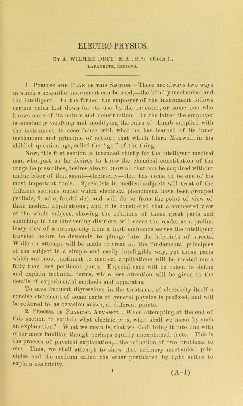 ELECTRO-PHYSICS. By A. WILMER DUFF, M.A., B.Sc. (Edin.)., LAFAYETTE, INDIANA. 1. Purpose and Plan oe this Section.—There are always two ways in which a scientific instrument can be used,—the blindly mechanical and the intelligent. In the former the employer of the instrument follows certain rules laid down for its use by the inventor, or some one who knows more of its nature and construction. In the latter the emplo}'er is constantly verifying and modifying the rules of thumb supplied with the instrument in accordance with what he has learned of its inner mechanism and principle of action; that which Clerk Maxwell, in his childish questionings, called the “ go ” of the thing. Now, this first section is intended chiefly for the intelligent medical man who, just as he desires to know the chemical constitution of the drugs he prescribes, desires also to know all that can be acquired without undue labor of that agent—electricity—that has come to be one of his most important tools. Specialists in medical subjects will treat of the different sections under which electrical phenomena have been grouped (voltaic, faradic, franklinic), and will do so from the point of view of their medical applications; and it is considered that a connected view of the whole subject, showing the relations of those great parts and sketching in the intervening districts, will serve the reader as a prelim- inary view of a strange city from a high eminence serves the intelligent traveler before he descends to plunge into the labyrinth of streets. While an attempt will be made to treat all the fundamental principles of the subject in a simple and easily intelligible way, jret those parts which are most pertinent to medical applications will be treated more fully than less pertinent parts. Especial care will be taken to define and explain technical terms, while less attention will be given to the details of experimental methods and apparatus. To save frequent digressions in the treatment of electricity itself a concise statement of some parts of general physics is prefixed, and will be referred to, as occasion arises, at different points. 2. Process of Physical Advance.—When attempting at the end of this section to explain what electricity is, what shall we mean bjr such an explanation ? What we mean is, that we shall bring it into line with other more familiar, though perhaps equally unexplained, facts. This is the process of physical explanation,—the reduction of two problems to one. Thus, we shall attempt to show that ordinary mechanical prin- ciples and the medium called the ether postidated by light suffice to explain electricity. 1 (A-l)