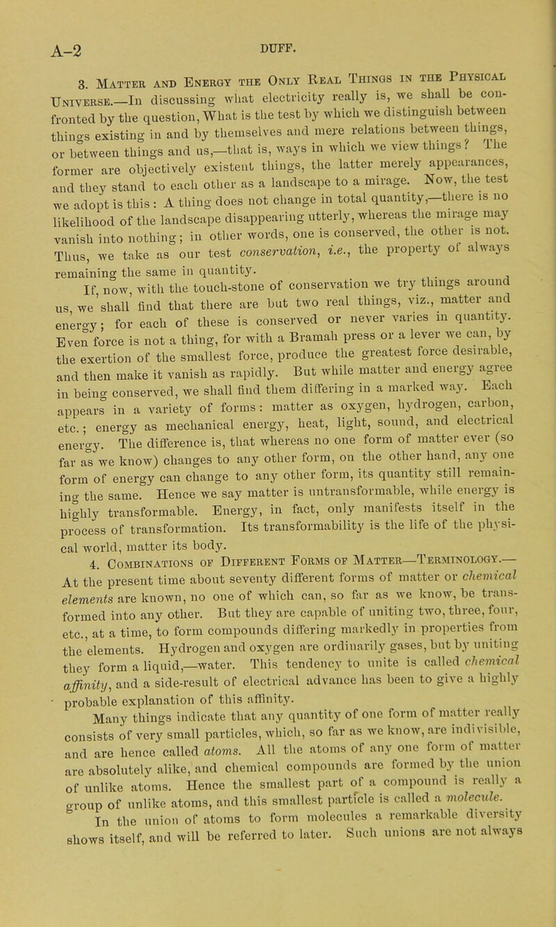 3. Matter and Energy the Only Real Things in the Physical Universe.—In discussing what electricity really is, we shall be con- fronted by the question, What is the test by which we distinguish between thino-s existing in and by themselves and mere relations between things, or between things and us,—that is, ways in which we view things ? 1 he former are objectively existent things, the latter merely appearances, and they stand to each other as a landscape to a mirage. Now, the test we adopt is this : A thing does not change in total quantity,—there is no likelihood of the landscape disappearing utterly, whereas the mirage may vanish into nothing; in other words, one is conserved, the other is not. Thus, we take as our test conservation, i.e., the property ot always remaining the same in quantity. If now, with the touch-stone of conservation we try things around us we’shall’ find that there are but two real things, viz., matter and enero-y; for each of these is conserved or never varies in quantity. Even force is not a thing, for with a Bramah press or a lever we can by the exertion of the smallest force, produce the greatest force desirable, and then make it vanish as rapidly. But while matter and energy agree in being conserved, we shall find them differing in a marked way. Each appears in a variety of forms: matter as oxygen, hydrogen, carbon, etc.; energy as mechanical energy, heat, light, sound, and electrical energy. The difference is, that whereas no one form of matter ever (so far as we know) changes to any other form, on the other hand, any one form of energy can change to any other form, its quantity still remain- ing the same. Hence we say matter is untransformable, while energy is highly transformable. Energy, in fact, only manifests itself in the process of transformation. Its transformability is the life of the ph\ si- cal world, matter its body. 4. Combinations of Different Forms of Matter—Terminology.— At the present time about seventy different forms of matter or chemical elements are known, no one of which can, so far as we know, be trans- formed into any other. But they are capable of uniting two, three, four, etc., at a time, to form compounds differing markedly in properties from the ’elements. Hydrogen and oxygen are ordinarily gases, but by uniting they form a liquid,—water. This tendency to unite is called chemical affinity, and a side-result of electrical advance has been to give a highly • probable explanation of this affinity. Many things indicate that any quantity of one form of matter really consists of very small particles, which, so far as we know, are indi\ isible, and are hence called atoms. All the atoms of any one form of matter are absolutely alike, and chemical compounds are formed by the union of unlike atoms. Hence the smallest part of a compound is really a group of unlike atoms, and this smallest particle is called a molecule. In the union of atoms to form molecules a remarkable diversity shows itself, and will be referred to later. Such unions are not always