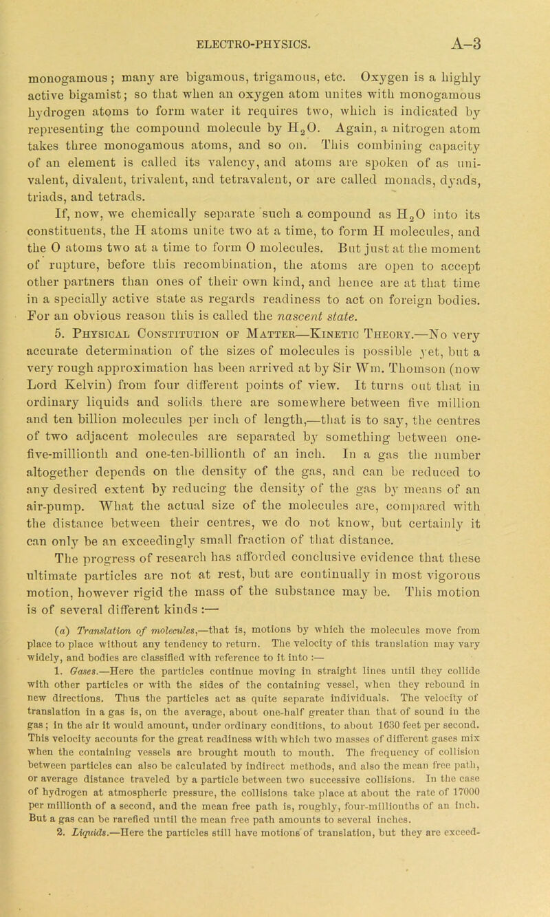 monogamous ; many are bigamous, trigamous, etc. Oxygen is a highly active bigamist; so that when an oxygen atom unites with monogamous hydrogen atoms to form water it requires two, which is indicated by representing the compound molecule by II20. Again, a nitrogen atom takes three monogamous atoms, and so on. This combining capacity of an element is called its valency, and atoms are spoken of as uni- valent, divalent, trivalent, and tetravalent, or are called monads, dyads, triads, and tetrads. If, now, we chemically separate such a compound as H20 into its constituents, the H atoms unite two at a time, to form H molecules, and the 0 atoms two at a time to form 0 molecules. But just at the moment of rupture, before this recombination, the atoms are open to accept other partners than ones of their own kind, and hence are at that time in a specialty active state as regards readiness to act on foreign bodies. For an obvious reason this is called the nascent state. 5. Physical Constitution of Matter—Kinetic Theory.—No very accurate determination of the sizes of molecules is possible yet, but a very rough approximation has been arrived at by Sir ffm. Thomson (now Lord Kelvin) from four different points of view. It turns out that in ordinary liquids and solids there are somewhere between five million and ten billion molecules per inch of length,—that is to say, the centres of two adjacent molecules are separated by something between one- five-millionth and one-ten-billionth of an inch. In a gas the number altogether depends on the density of the gas, and can be reduced to any desired extent by reducing the density of the gas b}T means of an air-pump. What the actual size of the molecules are, compared with the distance between their centres, we do not know, but certainty it can only be an exceedingly small fraction of that distance. The progress of research has afforded conclusive evidence that these ultimate particles are not at rest, but are continually in most vigorous motion, however rigid the mass of the substance may be. This motion is of several different kinds :— (a) Translation of molecules,—that is, motions by which the molecules move from place to place without any tendency to return. The velocity of this translation may vary widely, and bodies are classified with reference to it into :— 1. Gases.—Here the particles continue moving in straight lines until they collide with other particles or with the sides of the containing vessel, when they rebound in new directions. Thus the particles act as quite separate individuals. The velocity of translation in a gas is, on the average, about one-half greater than that of sound in the gas; in the air it would amount, under ordinary conditions, to about 1630 feet per second. This velocity accounts for the great readiness with which two masses of different gases mix when the containing vessels are brought mouth to mouth. The frequency of collision between particles can also be calculated by indirect methods, and also the mean free path, or average distance traveled by a particle between two successive collisions. In the case of hydrogen at atmospheric pressure, the collisions take place at about the rate of 17000 per millionth of a second, and the mean free path is, roughly, four-millionths of an inch. But a gas can be rarefied until the mean free path amounts to several inches. 2. Liquids.—Here the particles still have motions of translation, but they are exceed-