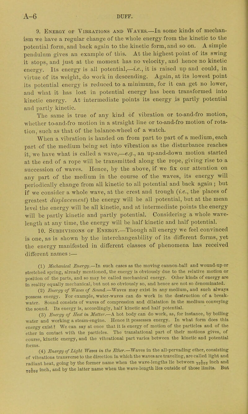 9. Energy of Vibrations and Waves.—In some kinds of mechan- ism we have a regular change of the whole energy from the kinetic to the potential form, and back again to the kinetic form, and so on. A simple pendulum gives an example of this. At the highest point of its swing it stops, and just at the moment has no velocity, and hence no kinetic energy. Its energy is all potential,—i.e., it is raised up and could, in virtue of its weight, do work in descending. Again, at its lowest point its potential energy is reduced to a minimum, for it can get no lower, and what it has lost in potential energy has been transformed into kinetic energy. At intermediate points its energy is partly potential and partly kinetic. The same is true of any kind of vibration or to-and-fro motion, whether to-and-fro motion in a straight line or to-and-fro motion of rota- tion, such as that of the balance-wheel of a watch. When a vibration is handed on from part to part of a medium, each part of the medium being set into vibration as the disturbance reaches it, we have what is called a wave,—e.g., an up-and-down motion started at the end of a rope will be transmitted along the rope, giving rise to a succession of waves. Hence, by the above, if we fix our attention on any part of the medium in the course of the waves, its energy will periodically change from all kinetic to all potential and back again ; but if we consider a whole wave, at the crest and trough (i.e., the places of greatest displacement) the energy will be all potential, but at the mean level the energy will be all kinetic, and at intermediate points the energy will be partly kinetic and partly potential. Considering a whole wave- length at any time, the energy will be half kinetic and half potential. 10. Subdivisions of Energy.—Though all energy we feel convinced is one, as is shown by the interchangeability of its different forms, }ret the energy manifested in different classes of phenomena has received different names :— (1) Mechanical Energy.—In such cases as the moving cannon-ball and wound-up or stretched spring, already mentioned, the energy is obviously due to the relative motion or position of the parts, and so may be called mechanical energy. Other kinds of energy are in reality equally mechanical, but not so obviously so, and hence are not so denominated. (2) Energy of Waves of Sound.—Waves may exist in any medium, and such always possess energy. For example, water-waves can do work in the destruction of a break- water. Sound consists of waves of compression and dilatation in the medium conveying the sound. Its energy is, accordingly, half kinetic and half potential. (3) Energy of Heat in Matter.—A hot body can do work, as, for instance, by boiling water and working a steam-engine. Hence it possesses energy. In what form does this energy exist? We can say at once that it is energy of motion of the particles and of the ether in contact with the particles. The translational part of their motions gives, of course, kinetic energy, and the vibrational part varies between the kinetic and potential forms. (4) Energy of Light Waves in the Ether.—Waves in the all-pervading ether, consisting of vibrations transverse to the direction in which the waves are traveling, are called light and radiant heat, going by the former name when the wave-lengths lie between inch and 70j0jJ iuch, and by the latter name when the wave-length lies outside of those limits. But