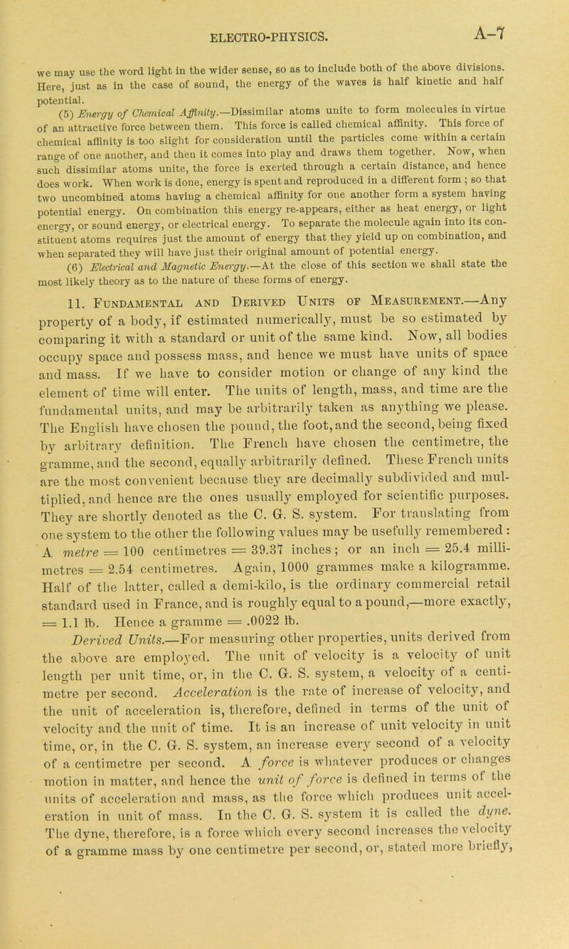 we may use the word light in the wider sense, so as to include both of the above divisions. Here, just as in the case of sound, the energy of the waves is half kinetic and half potential. (5) Energy of Chemical Affinity— Dissimilar atoms unite to form molecules in virtue of an attractive force between them. This force is called chemical affinity. This force of chemical affinity is too slight for consideration until the particles come within a certain range of one another, and then it comes into play and draws them together. Now, when such dissimilar atoms unite, the force is exerted through a certain distance, and hence does work. When work is done, energy is spent and reproduced in a different form ; so that two uncombined atoms having a chemical affinity for one another form a system having potential energy. On combination this energy re-appears, either as heat energy, or light energy, or sound energy, or electrical energy. To separate the molecule again into its con- stituent atoms requires just the amount of energy that they yield up on combination, and when separated they will have just their original amount of potential energy. (6) Electrical and Magnetic Energy.—At the close of this section we shall state the most likely theory as to the nature of these forms of energy. 11. Fundamental and Derived Units of Measurement.—Any property of a body, if estimated numerically, must be so estimated by comparing it with a standard or unit of the same kind. Now, all bodies occupy space and possess mass, and hence we must have units of space and mass. If we have to consider motion or change of any kind the element of time will enter. The units of length, mass, and time are the fundamental units, and may be arbitrarily taken as anything wre please. The English have chosen the pound, the foot,and the second,being fixed by arbitrary definition. The French have chosen the centimetre, the gramme, and the second, equally arbitrarily defined. These Ficncli units are the most convenient because they are decimally subdivided and mul- tiplied, and hence are the ones usually employed for scientific purposes. They are shortly denoted as the C. G. S. system. For translating from one system to the other the following values may be usefully remembered : A metre = 100 centimetres = 39.31 inches; or an inch = 25.4 milli- metres = 2.54 centimetres. Again, 1000 grammes make a kilogramme. Half of the latter, called a demi-kilo, is the ordinary commercial retail standard used in France, and is roughly equal to a pound,—more exactly, = 1.1 lb. Hence a gramme = .0022 lb. Derived Units.—For measuring other properties, units derived from the above are employed. The unit of velocity is a velocitjr o( unit length per unit time, or, in the C. G. S. system, a velocity of a centi- metre per second. Acceleration is the rate of increase of velocity, and the unit of acceleration is, therefore, defined in terms of the unit ot velocity and the unit of time. It is an increase of unit velocity in unit time, or, in the C. G. S. system, an increase every second of a velocity of a centimetre per second. A force is whatever produces or changes motion in matter, and hence the unit of force is defined in terms ot the units of acceleration and mass, as tlie force which produces unit accel- eration in unit of mass. In the C. G. S. system it is called the dyne. The dyne, therefore, is a force which every second increases the velocity of a gramme mass by one centimetre per second, or, stated rnoie biiefly,