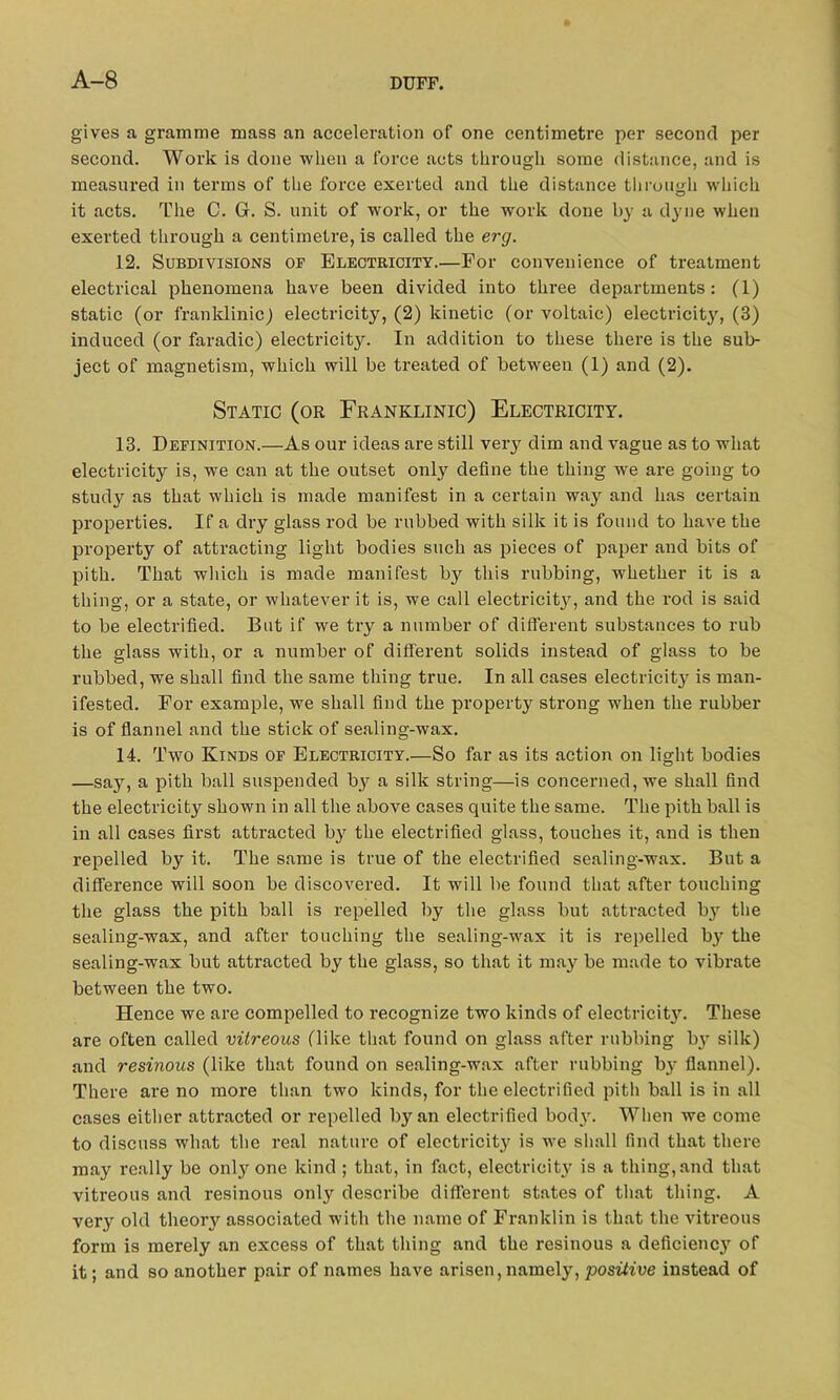 A-8 gives a gramme mass an acceleration of one centimetre per second per second. Work is done when a force acts tlii’ough some distance, and is measured in terms of the force exerted and the distance through which it acts. The C. G. S. unit of work, or the work done by a dyne when exerted through a centimetre, is called the erg. 12. Subdivisions of Electricity.—For convenience of treatment electrical phenomena have been divided into three departments: (1) static (or franklinic) electricity, (2) kinetic (or voltaic) electricity, (3) induced (or faradic) electricity. In addition to these there is the sub- ject of magnetism, which will be treated of between (1) and (2). Static (or Franklinic) Electricity. 13. Definition.—As our ideas are still very dim and vague as to what electricity is, we can at the outset only define the thing we are going to study as that which is made manifest in a certain way and has certain properties. If a dry glass rod be rubbed with silk it is found to have the property of attracting light bodies such as pieces of paper and bits of pith. That which is made manifest by this rubbing, whether it is a thing, or a state, or whatever it is, we call electricity, and the rod is said to be electrified. But if we try a number of different substances to rub the glass with, or a number of different solids instead of glass to be rubbed, we shall find the same thing true. In all cases electricity is man- ifested. For example, we shall find the property strong when the rubber is of flannel and the stick of sealing-wax. 14. Two Kinds of Electricity.—So far as its action on light bodies —say, a pith ball suspended bjr a silk string—is concerned, we shall find the electricity shown in all the above cases quite the same. The pith ball is in all cases first attracted by the electrified glass, touches it, and is then repelled by it. The same is true of the electrified sealing-wax. But a difference will soon be discovered. It will be found that after touching the glass the pith ball is repelled by the glass but attracted by the sealing-wax, and after touching the sealing-wax it is repelled by the sealing-wax but attracted by the glass, so that it may be made to vibrate between the two. Hence we are compelled to recognize two kinds of electricity. These are often called vitreous (like that found on glass after rubbing b}^ silk) and resinous (like that found on sealing-wax after rubbing by flannel). There are no more than two kinds, for the electrified pith ball is in all cases either attracted or repelled by an electrified body. When we come to discuss what the real nature of electricity is we shall find that there may really be only one kind ; that, in fact, electricity is a thing, and that vitreous and resinous onty describe different states of that thing. A very old theory associated with the name of Franklin is that the vitreous form is merely an excess of that thing and the resinous a deficiency of it; and so another pair of names have arisen, namely, positive instead of