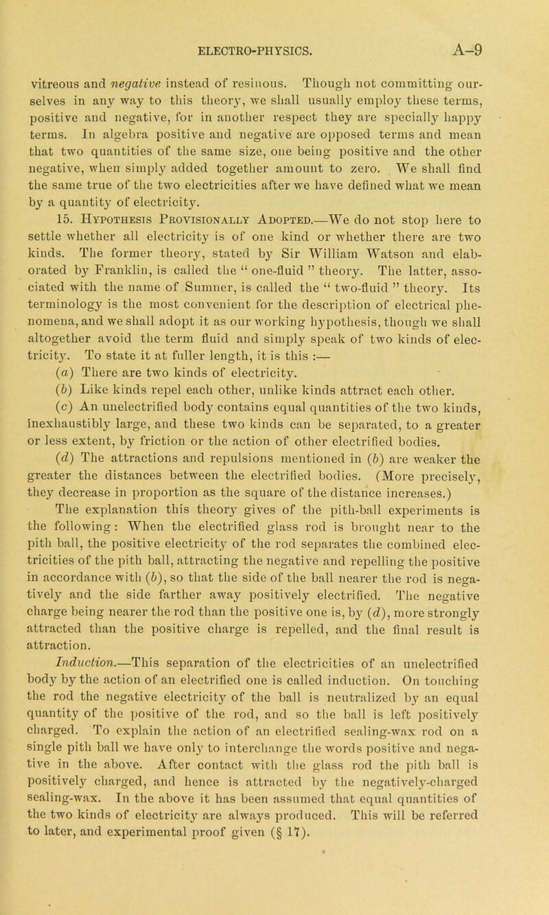 vitreous and negative instead of resinous. Though not committing our- selves in any way to this theory, we shall usually employ these terms, positive and negative, for in another respect they are specially happy terms. In algebra positive and negative are opposed terms and mean that two quantities of the same size, one being positive and the other negative, when simply added together amount to zero. We shall find the same true of the two electricities after we have defined what we mean by a quantity of electricity. 15. Hypothesis Provisionally Adopted.—We do not stop here to settle whether all electricity is of one kind or whether there are two kinds. The former theory, stated by Sir William Watson and elab- orated by Franklin, is called the “ one-fluid ” theory. The latter, asso- ciated with the name of Sumner, is called the “ two-fluid ” theory. Its terminology is the most convenient for the description of electrical phe- nomena, and we shall adopt it as our working hypothesis, though we shall altogether avoid the term fluid and simply speak of two kinds of elec- tricity. To state it at fuller length, it is this :— (a) There are two kinds of electricity. (b) Like kinds repel each other, unlike kinds attract each other. (c) An unelectrified body contains equal quantities of the two kinds, inexhaustibly large, and these two kinds can be separated, to a greater or less extent, by friction or the action of other electrified bodies. (d) The attractions and repulsions mentioned in (b) are weaker the greater the distances between the electrified bodies. (More precisel}', they decrease in proportion as the square of the distance increases.) The explanation this theory gives of the pith-ball experiments is the following: When the electrified glass rod is brought near to the pith ball, the positive electricit.y of the rod separates the combined elec- tricities of the pith ball, attracting the negative and repelling the positive in accordance with (6), so that the side of the ball nearer the rod is nega- tively and the side farther away positively electrified. The negative charge being nearer the rod than the positive one is, by (d), more strongly attracted than the positive charge is repelled, and the final result is attraction. Induction.—This separation of the electricities of an unelectrified body by the action of an electrified one is called induction. On touching the rod the negative electricity of the ball is neutralized by an equal quantity of the positive of the rod, and so the ball is left positive^ charged. To explain the action of an electrified sealing-wax rod on a single pith ball we have only to interchange the words positive and nega- tive in the above. After contact with the glass rod the pith ball is positively charged, and hence is attracted by the negatively-charged sealing-wax. In the above it has been assumed that equal quantities of the two kinds of electricity are always produced. This will be referred to later, and experimental proof given (§ II).