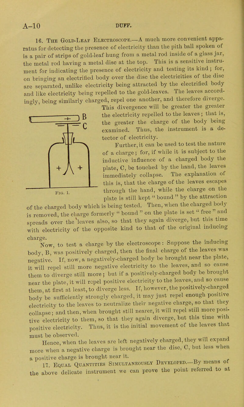 16. The Gold-Leaf Electroscope.—A much more convenient appa- ratus for detecting the presence of electricity than the pith ball spoken of is a pair of strips of gold-leaf hung from a metal rod inside of a glass jar, the metal rod having a metal disc at the top. This is a sensitive instill- ment for indicating the presence of electricity and testing its kind ; for, on bringing an electrified body over the disc the electricities of the disc are separated, unlike electricity being attracted by the electrified body and like electricity being repelled to the gold-leaves. The leaves accord- ingly, being similarly charged., repel one another, and therefore diverge. This divergence will be greater the greater the electricit}^ repelled to the leaves ; that is, the greater the charge of the body being examined. Thus, the instrument is a de- tector of electricity. Further, it can be used to test the nature of a charge; for, if while it is subject to the inductive influence of a charged body the plate, C, be touched by the hand, the leaves immediately collapse. The explanation of this is, that the charge of the leaves escapes through the hand, while the charge on the plate is still kept “ bound ” by the attraction of the charged body which is being tested. Then, when the charged body is removed, the charge formerly “ bound ” on the plate is set “ free ” and spreads over the'leaves also, so that they again diverge, but this time with electricity of the opposite kind to that of the original inducing charge. . Now, to test a charge by the electroscope: Suppose the inducing body, B, was positively charged, then the final charge of the leaves was negative. If, now, a negatively-charged body be brought near the plate, it will repel still more negative electricity to the leaves, and so cause them to diverge still more ; but if a positively-charged body be brought near the plate°it will repel positive electricity to the leaves, and so cause them, at first at least, to diverge less. If, however, the positively-charged body be sufficiently strongly charged, it may just repel enough positive electricity to the leaves to neutralize their negative charge, so that they collapse; and then, when brought still nearer, it will repel still more posi- tive electricity to them, so that they again diverge, but this time with positive electricity. Thus, it is the initial movement of the leaves that must be observed. Hence, when the leaves are left negatively charged, they will expand more when a negative charge is brought near the disc, C, but less when a positive charge is brought near it. 11. Equal Quantities Simultaneously Developed. means o the above delicate instrument we can prove the point referred to at