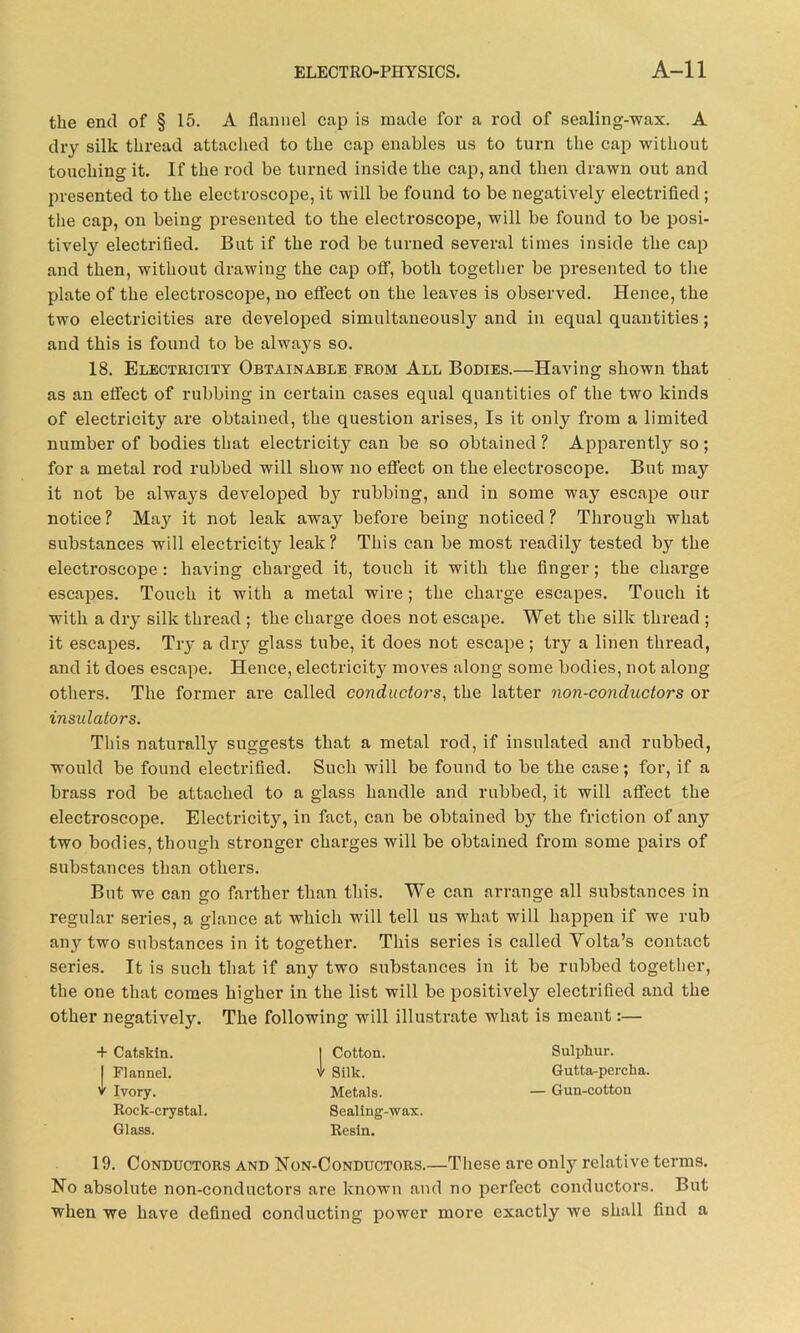 the end of § 15. A flannel cap is made for a rod of sealing-wax. A dry silk thread attached to the cap enables us to turn the cap without touching it. If the rod be turned inside the cap, and then drawn out and presented to the electroscope, it will be found to be negatively electrified ; the cap, on being presented to the electroscope, will be found to be posi- tively electrified. But if the rod be turned several times inside the cap and then, without drawing the cap off, both together be presented to the plate of the electroscope, no effect on the leaves is observed. Hence, the two electricities are developed simultaneously and in equal quantities; and this is found to be always so. 18. Electricity Obtainable from All Bodies.—Having shown that as an effect of rubbing in certain cases equal quantities of the two kinds of electricity are obtained, the question arises, Is it only from a limited number of bodies that electricity can be so obtained ? Apparently so; for a metal rod rubbed will show no effect on the electroscope. But may it not be always developed by rubbing, and in some way escape our notice? Majr it not leak away before being noticed? Through what substances will electricity leak? This can be most readily tested by the electroscope : having charged it, touch it with the finger; the charge escapes. Touch it with a metal wire ; the charge escapes. Touch it with a dry silk thread ; the charge does not escape. Wet the silk thread ; it escapes. Try a dry glass tube, it does not escape; try a linen thread, and it does escape. Hence, electricity moves along some bodies, not along others. The former are called conductors, the latter non-conductors or insulators. This naturally suggests that a metal rod, if insulated and rubbed, would be found electrified. Such will be found to be the case; for, if a brass rod be attached to a glass handle and rubbed, it will affect the electroscope. Electricity, in fact, can be obtained by the friction of any two bodies, though stronger charges will be obtained from some pairs of substances than others. But we can go farther than this. We can arrange all substances in regular series, a glance at which will tell us what will happen if we rub any two substances in it together. This series is called Volta’s contact series. It is such that if any two substances in it be rubbed together, the one that comes higher in the list will be positively electrified and the other negatively. The following will illustrate what is meant:— + Catskin. I Flannel, v Ivory. Rock-crystal. Glass. | Cotton. I Silk. Metals. Sealing-wax. Resin. Sulphur. Gutta-percha. — Gun-cotton 19. Conductors and Non-Conductors.—These are only relative terms. No absolute non-conductors are known and no perfect conductors. But when we have defined conducting power more exactly we shall find a