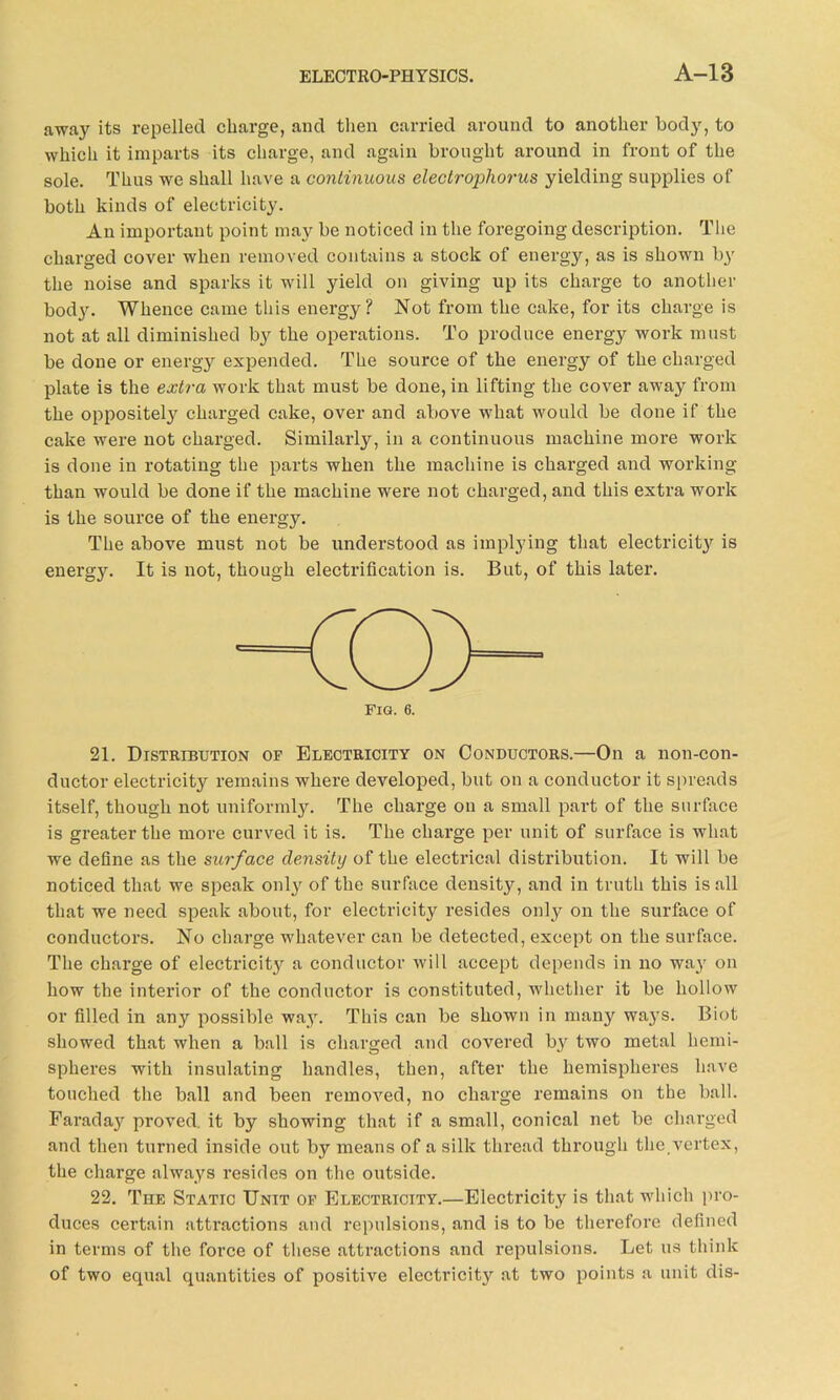 away its repelled charge, and then carried around to another body, to which it imparts its charge, and again brought around in front of the sole. Thus we shall have a continuous electroi^horus yielding supplies of both kinds of electricity. An important point may be noticed in the foregoing description. The charged cover when removed contains a stock of energy, as is shown by the noise and sparks it will yield on giving up its charge to another hody. Whence came this energy? Not from the cake, for its charge is not at all diminished by the operations. To produce energy work must be done or energy expended. The source of the energy of the charged plate is the extra work that must be done, in lifting the cover away from the opposite^ charged cake, over and above what would be done if the cake were not charged. Similarly, in a continuous machine more work is done in rotating the parts when the machine is charged and working than would be done if the machine were not charged, and this extra work is the source of the energy. The above must not be understood as implying that electricity is energy. It is not, though electrification is. But, of this later. 21. Distribution of Electricity on Conductors.—On a non-con- ductor electricit}^ remains where developed, but on a conductor it spreads itself, though not uniformly. The charge on a small part of the surface is greater the more curved it is. The charge per unit of surface is what we define as the surface density of the electrical distribution. It will be noticed that we speak only of the surface density, and in truth this is all that we need speak about, for electricity resides only on the surface of conductors. No charge whatever can be detected, except on the surface. The charge of electricity a conductor will accept depends in no way on how the interior of the conductor is constituted, whether it be hollow or filled in any possible way. This can be shown in many wa}rs. Biot showed that when a ball is charged and covered b}' two metal hemi- spheres with insulating handles, then, after the hemispheres have touched the ball and been removed, no charge remains on the ball. Faraday proved, it by showing that if a small, conical net be charged and then turned inside out by means of a silk thread through the.vertex, the charge always resides on the outside. 22. The Static Unit of Electricity.—Electricity is that which pro- duces certain attractions and repulsions, and is to be therefore defined in terms of the force of these attractions and repulsions. Let us think of two equal quantities of positive electricity at two points a unit dis-