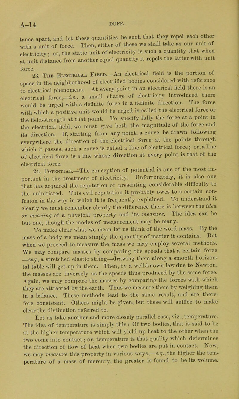 tance apart, and let these quantities be such that they repel each other •with a unit of force. Then, either of these we shall take as our unit of electricity; or, the static unit of electricity is such a quantity that when at unit distance from another equal quantity it repels the latter with unit force. > . . 23. The Electrical Field.—An electrical field is the portion of space in the neighborhood of electrified bodies considered with reference to electrical phenomena. At every point in an electrical field there is an electrical force,—i.e., a small charge of electricity introduced there would be urged with a definite force in a definite direction. The lorce with which a°positive unit would be urged is called the electrical force or the field-strength at that point. To specify fully the lorce at a point in the electrical field, we must give both the magnitude of the force and its direction. If, starting from any point, a curve be drawn following everywhere the direction of the electrical force at the points through which it passes, such a curve is called a line of electrical force; oi,aline of electrical force is a line whose direction at every point is that of the electrical force. 24. Potential.—The conception of potential is one of the most im- portant in the treatment of electricity. Unfortunately, it is also one that has acquired the reputation of presenting considerable difficulty to the uninitiated. This evil reputation it probably owes to a ceitain con- fusion in the way in which it is frequently explained. To understand it clearly we must remember clearly the difference there is between the idea or meaning of a physical property and its measure. The idea can be but one, though the modes of measurement may be many. To make clear what we mean let us think of the word mass. By the mass of a body we mean simpty the quantity of matter it contains. But when we proceed to measure the mass we may employ several methods. We may compare masses by comparing the speeds that a certain force say, a stretched elastic string—drawing them along a smooth horizon- tal table will get up in them. Then, b}r a well-known law due to Newton, the masses are inversely as the speeds thus produced b}r the same force. Again, we may compare the masses by comparing the forces with which they are attracted by the earth. Thus we measure them by weighing them in a balance. These methods lead to the same result, and are there- fore consistent. Others might be given, but these will suffice to make clear the distinction referred to. Let us take another and more closely parallel case, viz., temperature. The idea of temperature is simpty this : Of two bodies, that is said to be at the higher temperature which will yield up heat to the other when the two come into contact; or, temperature is that quality which determines the direction of flow of heat when two bodies are put in contact. Now, we may measure this property in various ways,—e.j7.,thc higher the tem- perature of a mass of mercury, the greater is found to be its volume.