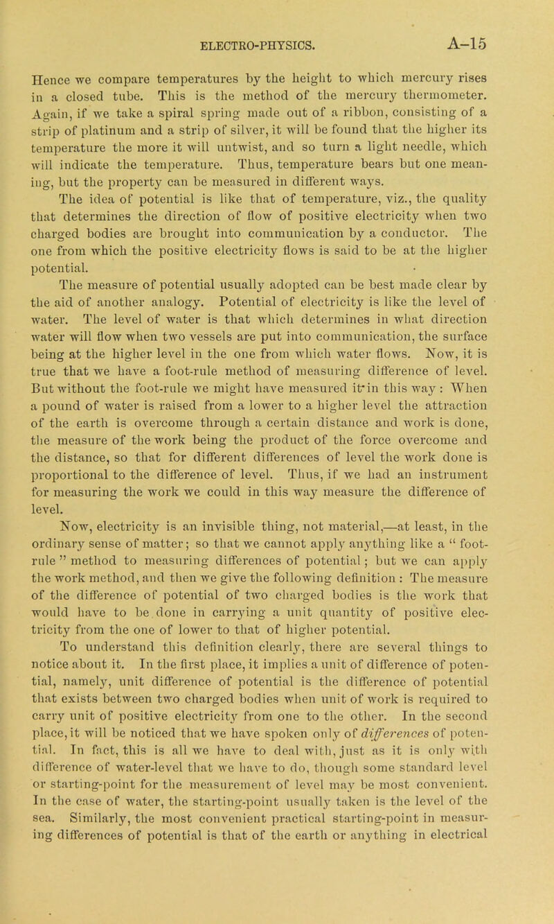 Hence we compare temperatures by the height to which mercury rises in a closed tube. This is the method of the mercury thermometer. Again, if we take a spiral spring made out of a ribbon, consisting of a strip of platinum and a strip of silver, it will be found that the higher its temperature the more it will untwist, and so turn a light needle, which will indicate the temperature. Thus, temperature bears but one mean- ing, but the property can be measured in different ways. The idea of potential is like that of temperature, viz., the quality that determines the direction of flow of positive electricity when two charged bodies are brought into communication by a conductor. The one from which the positive electricity flows is said to be at the higher potential. The measure of potential usually adopted can be best made clear by the aid of another analogy. Potential of electricity is like the level of water. The level of water is that which determines in what direction water will flow when two vessels are put into communication, the surface being at the higher level in the one from which water flows. Now, it is true that we have a foot-rule method of measuring difference of level. But without the foot-rule we might have measured it* in this way : When a pound of water is raised from a lower to a higher level the attraction of the earth is overcome through a certain distance and work is done, the measure of the work being the product of the force overcome and the distance, so that for different differences of level the work done is proportional to the difference of level. Thus, if we had an instrument for measuring the work we could in this way measure the difference of level. Now, electricity is an invisible thing, not material,—at least, in the ordinary sense of matter; so that we cannot apply anything like a “ foot- rule ” method to measuring differences of potential; but we can apply the work method, and then we give the following definition : The measure of the difference of potential of two charged bodies is the work that would have to be done in carrying a unit quantity of positive elec- tricity from the one of lower to that of higher potential. To understand this definition clearly, there are several things to notice about it. In the first place, it implies a unit of difference of poten- tial, namely, unit diffei’ence of potential is the difference of potential that exists between two charged bodies when unit of work is required to carry unit of positive electricity from one to the other. In the second place, it will be noticed that we have spoken only of differences of poten- tial. In fact, this is all we have to deal with, just as it is only with difference of water-level that we have to do, though some standard level or starting-point for the measurement of level may be most convenient. In the case of water, the starting-point usually taken is the level of the sea. Similarly, the most convenient practical starting-point in measur- ing differences of potential is that of the earth or anything in electrical