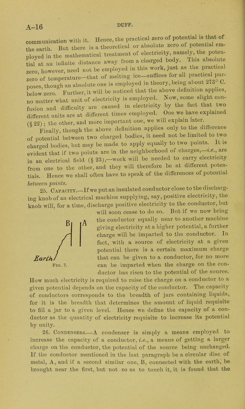 communication with it. Hence, the practical zero of potential is that of the earth. But there is a theoretical or absolute zero ot potential em- ployed in the mathematical treatment of electricity, name^, the poten- tial at an infinite distance away from a charged body. I ns absolute zero however, need not be employed in this work, just as the practical zero’of temperature-that of melting ice-suffices for all practical;pur- poses, though an absolute one is employed in theory, being about 27o C. below zero Further, it will be noticed that the above definition applies, no matter what unit of electricity is employed. Now, some slight con- fusion and difficulty are caused in electricity by the fact that two different units are at different times employed. One we have explained (S 22) • the other, and more important one, we will explain latei. Finally, though the above definition applies only to the difieience of potential between two charged bodies, it need not be limited to two charged bodies, but may be made to apply equally to two points. It is evident that if two points are in the neighborhood of charges,—i.e., are in an electrical field (§ 23),—work will be needed to carry electricity from one to the other, and they will therefore be at different poten- tials. Hence we shall often have to speak of the differences of potential between points. 25. Capacity.—If we put an insulated conductor close to the discharg- ing knob of an electrical machine supplying, say, positive electricity, the knob will, for a time, discharge positive electricity to the conductor, but will soon cease to do so. But if we now bring the conductor equally near to another machine giving electricity at a higher potential, a further charge will be imparted to the conductor. In fact, with a source of electricity at a given potential there is a certain maximum charge that can be given to a conductor, for no more can be imparted when the charge on the con- ductor has risen to the potential of the source. How much electricity is required to raise the charge on a conductor to a given potential depends on the capacity of the conductor. The capacity of conductors corresponds to the breadth of jars containing liquids, for it is the breadth that determines the amount of liquid requisite to fill a jar to a given level. Hence we define the capacity of a con- ductor as the quantity of electricity requisite to increase its potential by unity. 2G. Condensers.—A condenser is simply a means employed to increase the capacit}r of a conductor, i.e., a means of getting a larger charge on the conductor, the potential of the source being unchanged. If the conductor mentioned in the last paragraph be a circular disc of metal, A, and if a second similar one, B, connected with the earth, be brought near the first, but not so as to touch it, it is found that the A