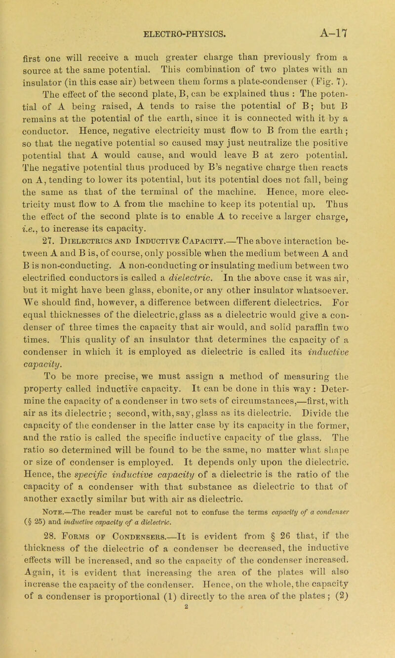 first one will receive a much greater charge than previously from a source at the same potential. This combination of two plates with an insulator (in this case air) between them forms a plate-condenser (Fig. 1). The effect of the second plate, B, can be explained thus : The poten- tial of A being raised, A tends to raise the potential of B; but B remains at the potential of the earth, since it is connected with it by a conductor. Hence, negative electricity must flow to B from the earth; so that the negative potential so caused may just neutralize the positive potential that A would cause, and would leave B at zero potential. The negative potential thus produced by B’s negative charge then reacts on A, tending to lower its potential, but its potential does not fall, being the same as that of the terminal of the machine. Hence, more elec- tricity must flow to A from the machine to keep its potential up. Thus the effect of the second plate is to enable A to receive a larger charge, i.e., to increase its capacity. 21. Dielectrics and Inductive Capacity.—The above interaction be- tween A and B is, of course, only possible when the medium between A and B is non-conducting. A non-conducting or insulating medium between two electrified conductors is called a dielectric. In the above case it was air, but it might have been glass, ebonite, or any other insulator whatsoever. We should find, however, a difference between different dielectrics. For equal thicknesses of the dielectric, glass as a dielectric would give a con- denser of three times the capacity that air would, and solid paraffin two times. This quality of an insulator that determines the capacity of a condenser in which it is employed as dielectric is called its inductive capacity. To be more precise, we must assign a method of measuring the property called inductive capacity. It can be done in this way : Deter- mine the capacity of a condenser in two sets of circumstances,—first, with air as its dielectric ; second, with, say, glass as its dielectric. Divide the capacity of the condenser in the latter case by its capacity in the former, and the ratio is called the specific inductive capacity of the glass. The ratio so determined will be found to be the same, no matter what shape or size of condenser is employed. It depends onty upon the dielectric. Hence, the specific inductive capacity of a dielectric is the ratio of the capacity of a condenser with that substance as dielectric to that of another exactly similar but with air as dielectric. Note.—The reader must be careful not to confuse the terms capacity of a condenser (§ 25) and inductive capacity of a dielectric. 28. Forms of Condensers.—It is evident from § 26 that, if the thickness of the dielectric of a condenser be decreased, the inductive effects will be increased, and so the capacity of the condenser increased. Again, it is evident that increasing the area of the plates will also increase the capacity of the condenser. Hence, on the whole, the capacity of a condenser is proportional (1) directly to the area of the plates; (2) 2