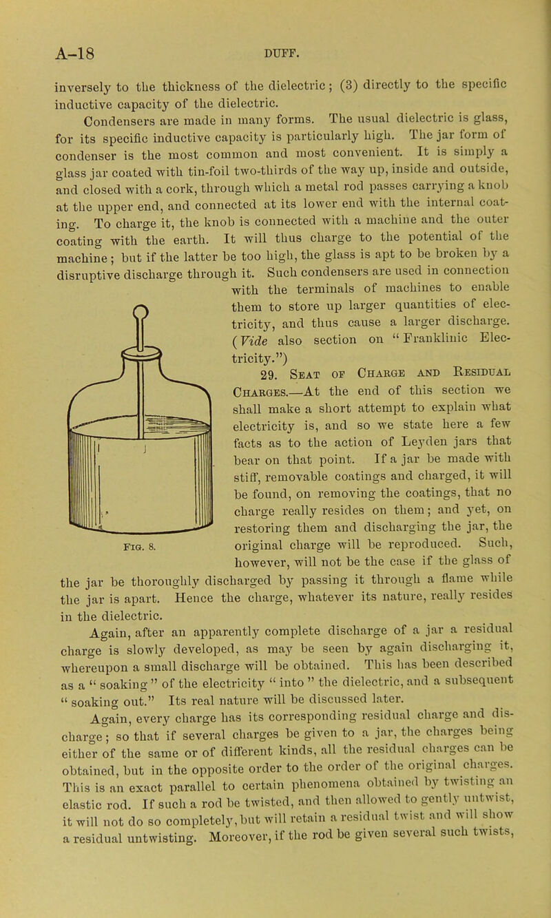 inversely to the thickness of the dielectric; (3) directly to the specific inductive capacity of the dielectric. Condensers are made in many forms. The usual dielectric is glass, for its specific inductive capacity is particularly high. The jar form of condenser is the most common and most convenient. It is simply a glass jar coated with tin-foil two-thirds of the way up, inside and outside, and closed with a cork, through which a metal rod passes carrying a knob at the upper end, and connected at its lower end with the internal coat- ing. To charge it, the knob is connected with a machine and the outei coating with the earth. It will thus charge to the potential of the machine ; but if the latter be too high, the glass is apt to be broken by a disruptive discharge through it. Such condensers are used in connection with the terminals of machines to enable them to store up larger quantities of elec- tricity, and thus cause a larger discharge. (Vide also section on “ Franklinic Elec- tricity.”) 29. Seat op Charge and Residual Charges.—At the end of this section we shall make a short attempt to explain what electricity is, and so we state here a few facts as to the action of Leyden jars that bear on that point. If a jar be made with stiff', removable coatings and charged, it will be found, on removing the coatings, that no charge really resides on them; and yet, on restoring them and discharging the jar, the original charge will be reproduced. Such, however, will not be the case if the glass of the jar be thoroughly discharged by passing it through a flame while the jar is apart. Hence the charge, whatever its nature, really resides in the dielectric. Again, after an apparently complete discharge of a jar a residual charge is slowly developed, as may be seen by again discharging it, whereupon a small discharge will be obtained. This has been described as a “ soaking ” of the electricity “ into ” the dielectric, and a subsequent “ soaking out.” Its real nature will be discussed later. Again, every charge has its corresponding residual charge and dis- charge ; so that if several charges be given to a jar, the charges being either of the same or of different kinds, all the residual charges can be obtained, but in the opposite order to the order ol the original charges. This is an exact parallel to certain phenomena obtained by twisting an elastic rod. If such a rod be twisted, and then allowed to gently untwist, it will not do so completely, but will retain a residual twist and will show a residual untwisting. Moreover, if the rod be given several such twists,