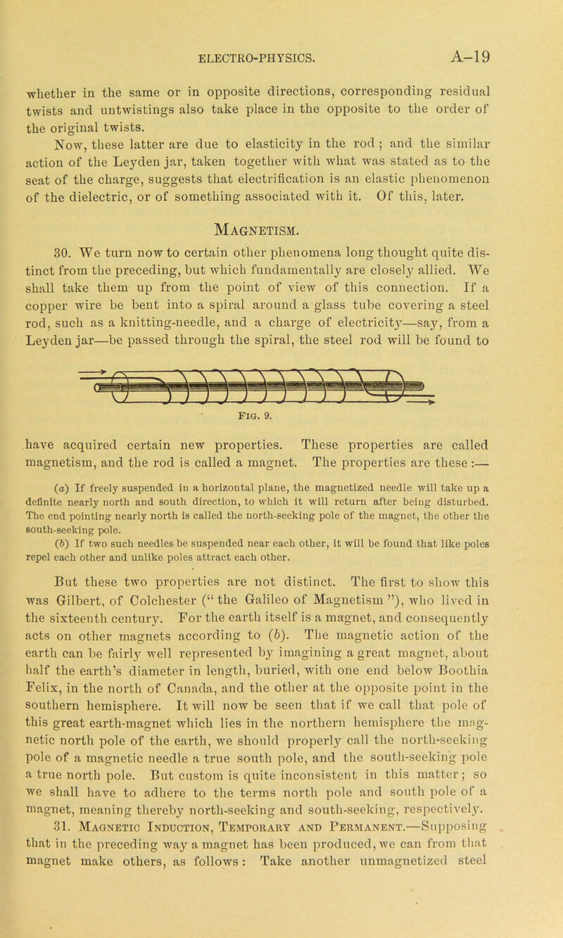-whether in the same or in opposite directions, corresponding residual twists and untwistings also take place in the opposite to the order of the original twists. Now, these latter are due to elasticity in the rod ; and the similar action of the Leyden jar, taken together with what was stated as to the seat of the charge, suggests that electrification is an elastic phenomenon of the dielectric, or of something associated with it. Of this, later. Magnetism. 30. We turn now to certain other phenomena long thought quite dis- tinct from the preceding, but which fundamentally are closely allied. We shall take them up from the point of view of this connection. If a copper wire be bent into a spiral around a glass tube covering a steel rod, such as a knitting-needle, and a charge of electricity—say, from a Leyden jar—be passed through the spiral, the steel rod will be found to Fig. 9. have acquired certain new properties. These properties are called magnetism, and the rod is called a magnet. The properties are these :— (а) If freely suspended in a horizontal plane, the magnetized needle will take up a definite nearly north and south direction, to which it will return after being disturbed. The end pointing nearly north is called the north-seeking pole of the magnet, the other the south-seeking pole. (б) If two such needles he suspended near each other, it will be found that like poles repel each other and unlike poles attract each other. But these two properties are not distinct. The first to show this was Gilbert, of Colchester (“ the Galileo of Magnetism ”), who lived in the sixteenth century. For the earth itself is a magnet, and consequently acts on other magnets according to (b). The magnetic action of the earth can be fairly well represented by imagining a great magnet, about half the earth’s diameter in length, buried, with one end below Boothia Felix, in the north of Canada, and the other at the opposite point in the southern hemisphere. It will now be seen that i f we call that pole of this great earth-magnet which lies in the northern hemisphere the mag- netic north pole of the earth, we should properly call the north-seeking pole of a magnetic needle a true south pole, and the south-seeking pole a true north pole. But custom is quite inconsistent in this matter; so we shall have to adhere to the terms north pole and south pole of a magnet, meaning thereby north-seeking and south-seeking, respectively. 31. Magnetic Induction, Temporary and Permanent.—Supposing that in the preceding way a magnet has been produced, we can from that magnet make others, as follows: Take another unmagnetized steel