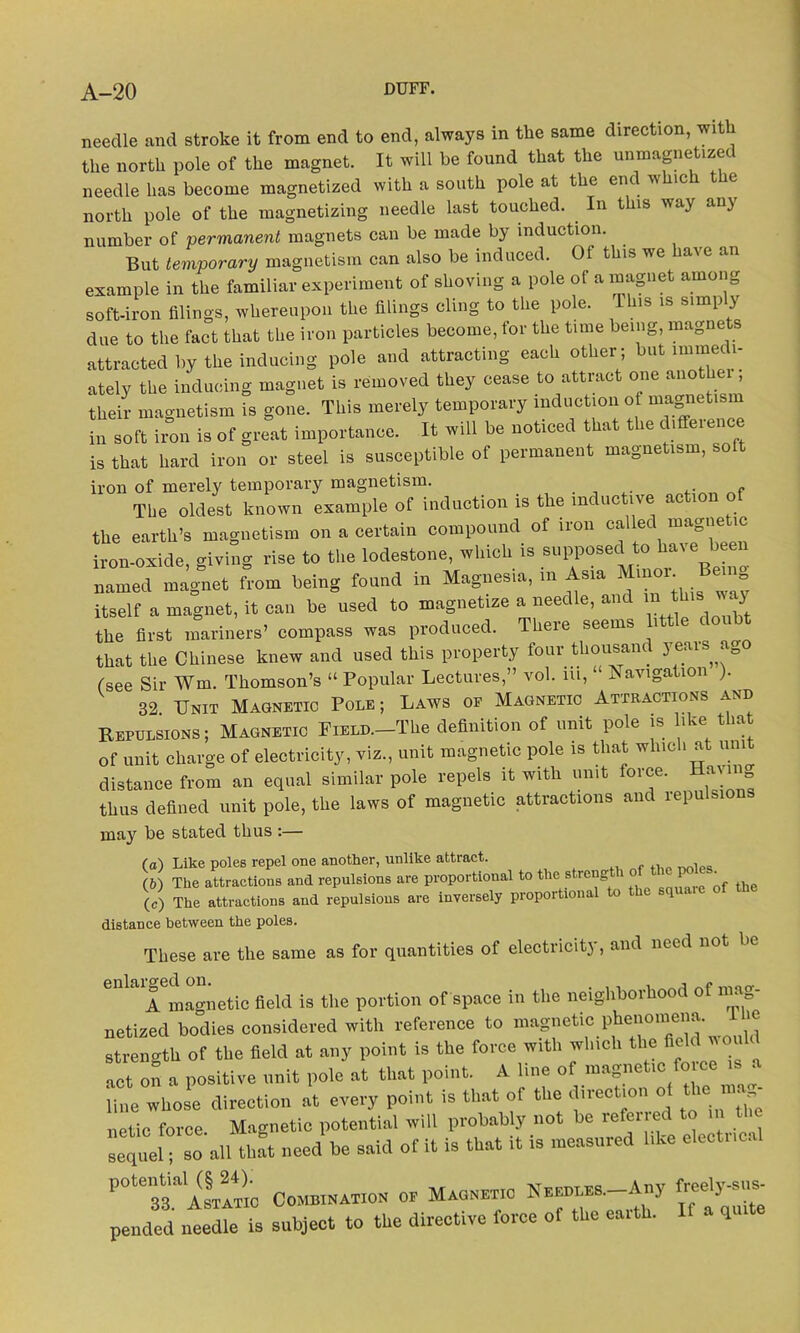 needle and stroke it from end to end, always in the same direction, with the north pole of the magnet. It will be found that the unmagnetized needle has become magnetized with a south pole at the end whic e north pole of the magnetizing needle last touched. In this way any number of permanent magnets can be made by induction. But temporary magnetism can also be induced. Of this we have an example in the familiar experiment of shoving a pole of a magnet among soft-iron filings, whereupon the filings cling to the pole. 1S 1S bimlJ > due to the fact that the iron particles become, for the time being, magnets attracted by the inducing pole and attracting each other; but immedi- ately the inducing magnet is removed they cease to attract one another , their magnetism is gone. This merely temporary induction of magnetism in soft iron is of great importance. It will be noticed that the diffeienc is that hard iron or steel is susceptible of permanent magnetism, soft iron of merely temporary magnetism. _ The oldest known example of induction is the indue ive ac 1 the earth’s magnetism on a certain compound of iron called magne ic iron-oxide, giving rise to the lodestone, winch is supposed to have been named magnet from being found in Magnesia, m Asra Mmor^ Bemg itself a magnet, it can be used to magnetize a needle, and m this way the first mariners’ compass was produced. There seems little doubt that the Chinese knew and used this property four thousand years ag (see Sir Win. Thomson’s “ Popular Lectures,” vol. m, “ Navigation ). 32 Unit Magnetic Pole; Laws of Magnetic Attractions and Repulsions; Magnetic FiELD.-The definition of unit pole is like that of unit charge of electricity, viz., unit magnetic pole is that which at um distance from an equal similar pole repels it with unit orce. a\m thus defined unit pole, the laws of magnetic attractions and repulsions may be stated thus :— (а) Like poles repel one another, unlike attract. (б) The attractions and repulsions are proportional to the strong ' th (c) The attractions and repulsions are inversely proportional to the squa.e of the distance between the poles. These are the same as for quantities of electricity, and need not be <lnhi A magnetic field is the portion of space in the neighborhood of mag- netized bodies considered with reference to magnetic phenomena. re strength of the field at any point is the force with winch the act on a positive unit pole at that point. A line of magnetic fo.ee » a line whose direction at every point is that of the direction o the a netic force. Magnetic potential will probably not be referred to in t e sequel^so all that need be said of it is that it is measured like electrical POte33aaLI™ Combination or Maonbt.o t™_A»y freely pended needle is subject to the directive force of the earth. q